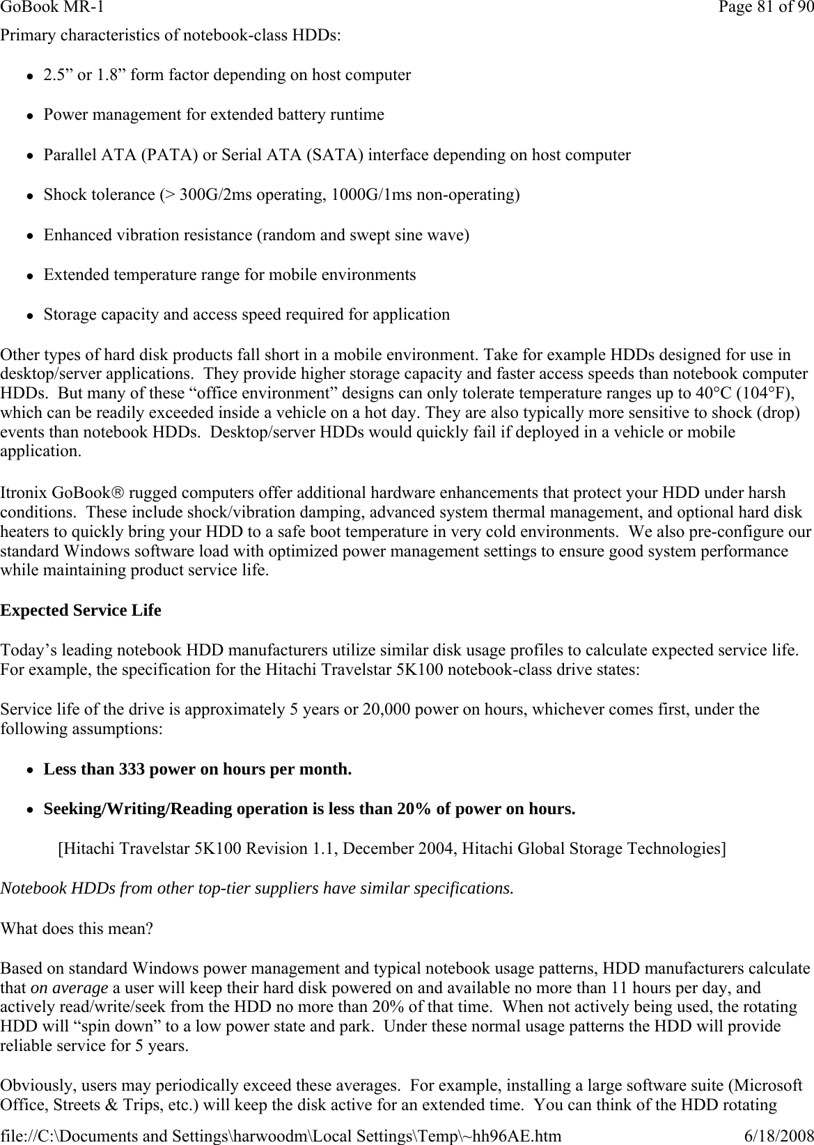 Primary characteristics of notebook-class HDDs: z2.5” or 1.8” form factor depending on host computer zPower management for extended battery runtime zParallel ATA (PATA) or Serial ATA (SATA) interface depending on host computer zShock tolerance (&gt; 300G/2ms operating, 1000G/1ms non-operating)  zEnhanced vibration resistance (random and swept sine wave) zExtended temperature range for mobile environments   zStorage capacity and access speed required for application Other types of hard disk products fall short in a mobile environment. Take for example HDDs designed for use in desktop/server applications.  They provide higher storage capacity and faster access speeds than notebook computer HDDs.  But many of these “office environment” designs can only tolerate temperature ranges up to 40°C (104°F), which can be readily exceeded inside a vehicle on a hot day. They are also typically more sensitive to shock (drop) events than notebook HDDs.  Desktop/server HDDs would quickly fail if deployed in a vehicle or mobile application. Itronix GoBook® rugged computers offer additional hardware enhancements that protect your HDD under harsh conditions.  These include shock/vibration damping, advanced system thermal management, and optional hard disk heaters to quickly bring your HDD to a safe boot temperature in very cold environments.  We also pre-configure our standard Windows software load with optimized power management settings to ensure good system performance while maintaining product service life. Expected Service Life Today’s leading notebook HDD manufacturers utilize similar disk usage profiles to calculate expected service life. For example, the specification for the Hitachi Travelstar 5K100 notebook-class drive states: Service life of the drive is approximately 5 years or 20,000 power on hours, whichever comes first, under the following assumptions: zLess than 333 power on hours per month. zSeeking/Writing/Reading operation is less than 20% of power on hours. [Hitachi Travelstar 5K100 Revision 1.1, December 2004, Hitachi Global Storage Technologies] Notebook HDDs from other top-tier suppliers have similar specifications.    What does this mean? Based on standard Windows power management and typical notebook usage patterns, HDD manufacturers calculate that on average a user will keep their hard disk powered on and available no more than 11 hours per day, and actively read/write/seek from the HDD no more than 20% of that time.  When not actively being used, the rotating HDD will “spin down” to a low power state and park.  Under these normal usage patterns the HDD will provide reliable service for 5 years.      Obviously, users may periodically exceed these averages.  For example, installing a large software suite (Microsoft Office, Streets &amp; Trips, etc.) will keep the disk active for an extended time.  You can think of the HDD rotating Page 81 of 90GoBook MR-16/18/2008file://C:\Documents and Settings\harwoodm\Local Settings\Temp\~hh96AE.htm