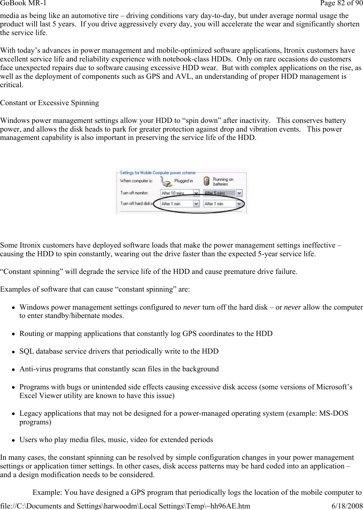 media as being like an automotive tire – driving conditions vary day-to-day, but under average normal usage the product will last 5 years.  If you drive aggressively every day, you will accelerate the wear and significantly shorten the service life. With today’s advances in power management and mobile-optimized software applications, Itronix customers have excellent service life and reliability experience with notebook-class HDDs.  Only on rare occasions do customers face unexpected repairs due to software causing excessive HDD wear.  But with complex applications on the rise, as well as the deployment of components such as GPS and AVL, an understanding of proper HDD management is critical. Constant or Excessive Spinning Windows power management settings allow your HDD to “spin down” after inactivity.   This conserves battery power, and allows the disk heads to park for greater protection against drop and vibration events.   This power management capability is also important in preserving the service life of the HDD.  Some Itronix customers have deployed software loads that make the power management settings ineffective – causing the HDD to spin constantly, wearing out the drive faster than the expected 5-year service life.   “Constant spinning” will degrade the service life of the HDD and cause premature drive failure.   Examples of software that can cause “constant spinning” are: zWindows power management settings configured to never turn off the hard disk – or never allow the computer to enter standby/hibernate modes.  zRouting or mapping applications that constantly log GPS coordinates to the HDD zSQL database service drivers that periodically write to the HDD zAnti-virus programs that constantly scan files in the background   zPrograms with bugs or unintended side effects causing excessive disk access (some versions of Microsoft’s Excel Viewer utility are known to have this issue) zLegacy applications that may not be designed for a power-managed operating system (example: MS-DOS programs) zUsers who play media files, music, video for extended periods In many cases, the constant spinning can be resolved by simple configuration changes in your power management settings or application timer settings. In other cases, disk access patterns may be hard coded into an application – and a design modification needs to be considered. Example: You have designed a GPS program that periodically logs the location of the mobile computer to Page 82 of 90GoBook MR-16/18/2008file://C:\Documents and Settings\harwoodm\Local Settings\Temp\~hh96AE.htm