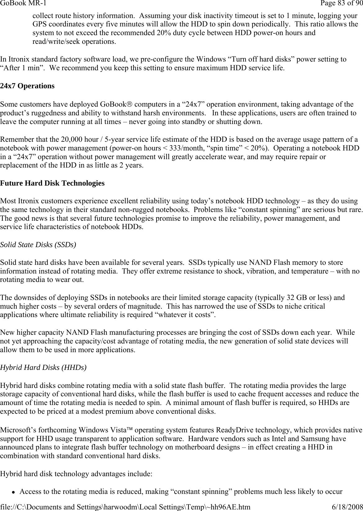 collect route history information.  Assuming your disk inactivity timeout is set to 1 minute, logging your GPS coordinates every five minutes will allow the HDD to spin down periodically.  This ratio allows the system to not exceed the recommended 20% duty cycle between HDD power-on hours and read/write/seek operations. In Itronix standard factory software load, we pre-configure the Windows “Turn off hard disks” power setting to “After 1 min”.  We recommend you keep this setting to ensure maximum HDD service life. 24x7 Operations Some customers have deployed GoBook® computers in a “24x7” operation environment, taking advantage of the product’s ruggedness and ability to withstand harsh environments.   In these applications, users are often trained to leave the computer running at all times – never going into standby or shutting down.   Remember that the 20,000 hour / 5-year service life estimate of the HDD is based on the average usage pattern of a notebook with power management (power-on hours &lt; 333/month, “spin time” &lt; 20%).  Operating a notebook HDD in a “24x7” operation without power management will greatly accelerate wear, and may require repair or replacement of the HDD in as little as 2 years. Future Hard Disk Technologies Most Itronix customers experience excellent reliability using today’s notebook HDD technology – as they do using the same technology in their standard non-rugged notebooks.  Problems like “constant spinning” are serious but rare. The good news is that several future technologies promise to improve the reliability, power management, and service life characteristics of notebook HDDs.   Solid State Disks (SSDs) Solid state hard disks have been available for several years.  SSDs typically use NAND Flash memory to store information instead of rotating media.  They offer extreme resistance to shock, vibration, and temperature – with no rotating media to wear out.   The downsides of deploying SSDs in notebooks are their limited storage capacity (typically 32 GB or less) and much higher costs – by several orders of magnitude.  This has narrowed the use of SSDs to niche critical applications where ultimate reliability is required “whatever it costs”. New higher capacity NAND Flash manufacturing processes are bringing the cost of SSDs down each year.  While not yet approaching the capacity/cost advantage of rotating media, the new generation of solid state devices will allow them to be used in more applications. Hybrid Hard Disks (HHDs) Hybrid hard disks combine rotating media with a solid state flash buffer.  The rotating media provides the large storage capacity of conventional hard disks, while the flash buffer is used to cache frequent accesses and reduce the amount of time the rotating media is needed to spin.  A minimal amount of flash buffer is required, so HHDs are expected to be priced at a modest premium above conventional disks. Microsoft’s forthcoming Windows Vista™ operating system features ReadyDrive technology, which provides native support for HHD usage transparent to application software.  Hardware vendors such as Intel and Samsung have announced plans to integrate flash buffer technology on motherboard designs – in effect creating a HHD in combination with standard conventional hard disks. Hybrid hard disk technology advantages include: zAccess to the rotating media is reduced, making “constant spinning”problems much less likely to occurPage 83 of 90GoBook MR-16/18/2008file://C:\Documents and Settings\harwoodm\Local Settings\Temp\~hh96AE.htm