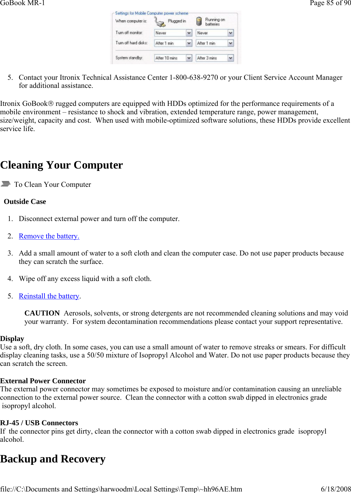  5. Contact your Itronix Technical Assistance Center 1-800-638-9270 or your Client Service Account Manager for additional assistance. Itronix GoBook® rugged computers are equipped with HDDs optimized for the performance requirements of a mobile environment – resistance to shock and vibration, extended temperature range, power management, size/weight, capacity and cost.  When used with mobile-optimized software solutions, these HDDs provide excellent service life.   Cleaning Your Computer   To Clean Your Computer   Outside Case 1. Disconnect external power and turn off the computer. 2. Remove the battery. 3. Add a small amount of water to a soft cloth and clean the computer case. Do not use paper products because they can scratch the surface. 4. Wipe off any excess liquid with a soft cloth. 5. Reinstall the battery. CAUTION  Aerosols, solvents, or strong detergents are not recommended cleaning solutions and may void your warranty.  For system decontamination recommendations please contact your support representative. Display Use a soft, dry cloth. In some cases, you can use a small amount of water to remove streaks or smears. For difficult display cleaning tasks, use a 50/50 mixture of Isopropyl Alcohol and Water. Do not use paper products because they can scratch the screen. External Power Connector    The external power connector may sometimes be exposed to moisture and/or contamination causing an unreliable connection to the external power source.  Clean the connector with a cotton swab dipped in electronics grade  isopropyl alcohol.  RJ-45 / USB Connectors   If  the connector pins get dirty, clean the connector with a cotton swab dipped in electronics grade  isopropyl alcohol. Backup and Recovery Page 85 of 90GoBook MR-16/18/2008file://C:\Documents and Settings\harwoodm\Local Settings\Temp\~hh96AE.htm