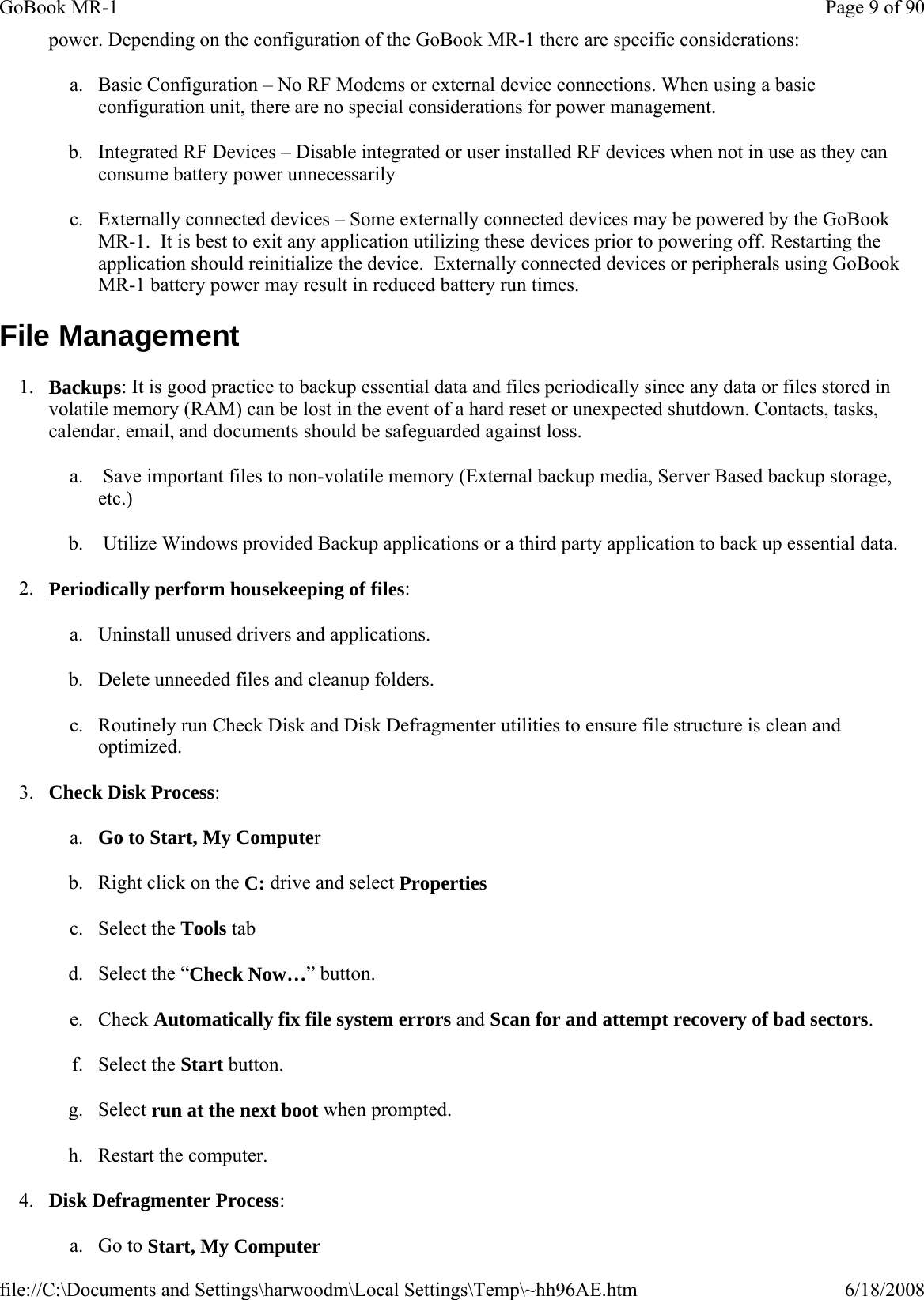 power. Depending on the configuration of the GoBook MR-1 there are specific considerations: a. Basic Configuration – No RF Modems or external device connections. When using a basic configuration unit, there are no special considerations for power management. b. Integrated RF Devices – Disable integrated or user installed RF devices when not in use as they can consume battery power unnecessarily c. Externally connected devices – Some externally connected devices may be powered by the GoBook MR-1.  It is best to exit any application utilizing these devices prior to powering off. Restarting the application should reinitialize the device.  Externally connected devices or peripherals using GoBook MR-1 battery power may result in reduced battery run times. File Management 1. Backups: It is good practice to backup essential data and files periodically since any data or files stored in volatile memory (RAM) can be lost in the event of a hard reset or unexpected shutdown. Contacts, tasks, calendar, email, and documents should be safeguarded against loss. a.  Save important files to non-volatile memory (External backup media, Server Based backup storage, etc.) b.  Utilize Windows provided Backup applications or a third party application to back up essential data. 2. Periodically perform housekeeping of files: a. Uninstall unused drivers and applications. b. Delete unneeded files and cleanup folders. c. Routinely run Check Disk and Disk Defragmenter utilities to ensure file structure is clean and optimized. 3. Check Disk Process: a. Go to Start, My Computer  b. Right click on the C: drive and select Properties  c. Select the Tools tab  d. Select the “Check Now…” button.  e. Check Automatically fix file system errors and Scan for and attempt recovery of bad sectors.  f. Select the Start button.  g. Select run at the next boot when prompted.  h. Restart the computer.  4. Disk Defragmenter Process: a. Go to Start, My Computer  Page 9 of 90GoBook MR-16/18/2008file://C:\Documents and Settings\harwoodm\Local Settings\Temp\~hh96AE.htm