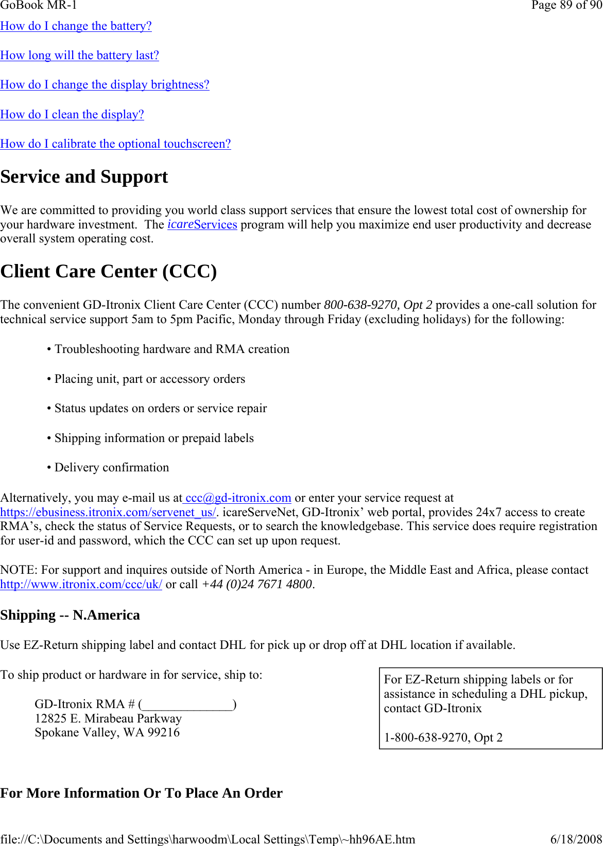 How do I change the battery? How long will the battery last?  How do I change the display brightness? How do I clean the display? How do I calibrate the optional touchscreen? Service and Support We are committed to providing you world class support services that ensure the lowest total cost of ownership for your hardware investment.  The icareServices program will help you maximize end user productivity and decrease overall system operating cost. Client Care Center (CCC) The convenient GD-Itronix Client Care Center (CCC) number 800-638-9270, Opt 2 provides a one-call solution for technical service support 5am to 5pm Pacific, Monday through Friday (excluding holidays) for the following: Alternatively, you may e-mail us at ccc@gd-itronix.com or enter your service request at https://ebusiness.itronix.com/servenet_us/. icareServeNet, GD-Itronix’ web portal, provides 24x7 access to create RMA’s, check the status of Service Requests, or to search the knowledgebase. This service does require registration for user-id and password, which the CCC can set up upon request. NOTE: For support and inquires outside of North America - in Europe, the Middle East and Africa, please contact http://www.itronix.com/ccc/uk/ or call +44 (0)24 7671 4800. Shipping -- N.America Use EZ-Return shipping label and contact DHL for pick up or drop off at DHL location if available. To ship product or hardware in for service, ship to: GD-Itronix RMA # (______________)  12825 E. Mirabeau Parkway Spokane Valley, WA 99216   For More Information Or To Place An Order• Troubleshooting hardware and RMA creation • Placing unit, part or accessory orders • Status updates on orders or service repair • Shipping information or prepaid labels • Delivery confirmation   For EZ-Return shipping labels or for assistance in scheduling a DHL pickup, contact GD-Itronix  1-800-638-9270, Opt 2 Page 89 of 90GoBook MR-16/18/2008file://C:\Documents and Settings\harwoodm\Local Settings\Temp\~hh96AE.htm