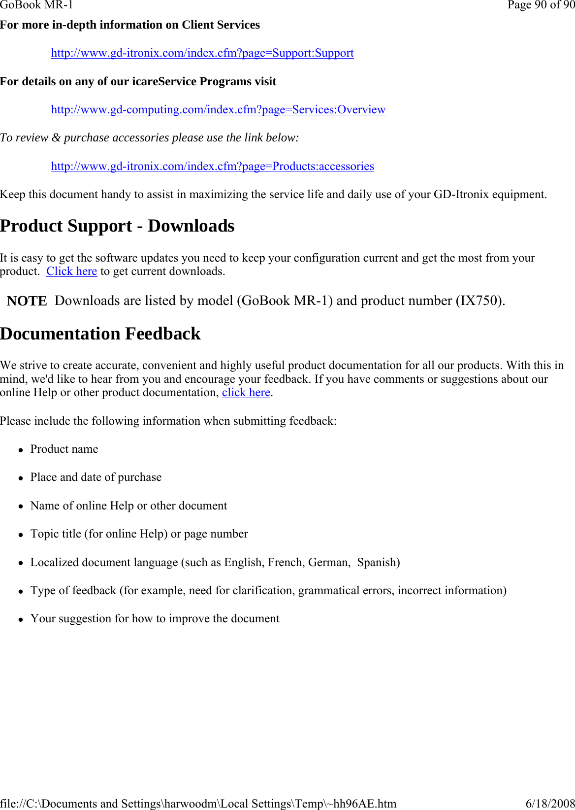 For more in-depth information on Client Services http://www.gd-itronix.com/index.cfm?page=Support:Support For details on any of our icareService Programs visit http://www.gd-computing.com/index.cfm?page=Services:Overview To review &amp; purchase accessories please use the link below: http://www.gd-itronix.com/index.cfm?page=Products:accessories Keep this document handy to assist in maximizing the service life and daily use of your GD-Itronix equipment. Product Support - Downloads It is easy to get the software updates you need to keep your configuration current and get the most from your product.  Click here to get current downloads.     NOTE  Downloads are listed by model (GoBook MR-1) and product number (IX750). Documentation Feedback We strive to create accurate, convenient and highly useful product documentation for all our products. With this in mind, we&apos;d like to hear from you and encourage your feedback. If you have comments or suggestions about our online Help or other product documentation, click here. Please include the following information when submitting feedback: zProduct name zPlace and date of purchase zName of online Help or other document zTopic title (for online Help) or page number zLocalized document language (such as English, French, German,  Spanish) zType of feedback (for example, need for clarification, grammatical errors, incorrect information) zYour suggestion for how to improve the documentPage 90 of 90GoBook MR-16/18/2008file://C:\Documents and Settings\harwoodm\Local Settings\Temp\~hh96AE.htm