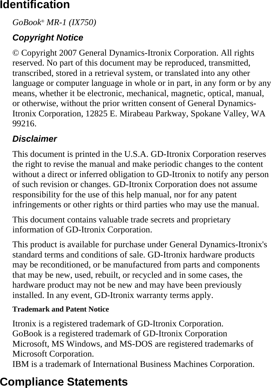 Identification GoBook® MR-1 (IX750) Copyright Notice © Copyright 2007 General Dynamics-Itronix Corporation. All rights reserved. No part of this document may be reproduced, transmitted, transcribed, stored in a retrieval system, or translated into any other language or computer language in whole or in part, in any form or by any means, whether it be electronic, mechanical, magnetic, optical, manual, or otherwise, without the prior written consent of General Dynamics-Itronix Corporation, 12825 E. Mirabeau Parkway, Spokane Valley, WA 99216. Disclaimer This document is printed in the U.S.A. GD-Itronix Corporation reserves the right to revise the manual and make periodic changes to the content without a direct or inferred obligation to GD-Itronix to notify any person of such revision or changes. GD-Itronix Corporation does not assume responsibility for the use of this help manual, nor for any patent infringements or other rights or third parties who may use the manual. This document contains valuable trade secrets and proprietary information of GD-Itronix Corporation. This product is available for purchase under General Dynamics-Itronix&apos;s standard terms and conditions of sale. GD-Itronix hardware products may be reconditioned, or be manufactured from parts and components that may be new, used, rebuilt, or recycled and in some cases, the hardware product may not be new and may have been previously installed. In any event, GD-Itronix warranty terms apply. Trademark and Patent Notice Itronix is a registered trademark of GD-Itronix Corporation. GoBook is a registered trademark of GD-Itronix Corporation Microsoft, MS Windows, and MS-DOS are registered trademarks of Microsoft Corporation. IBM is a trademark of International Business Machines Corporation. Compliance Statements 