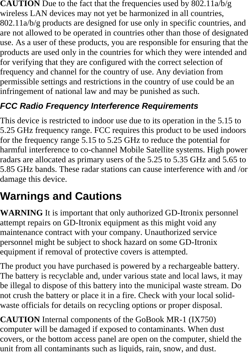 CAUTION Due to the fact that the frequencies used by 802.11a/b/g wireless LAN devices may not yet be harmonized in all countries, 802.11a/b/g products are designed for use only in specific countries, and are not allowed to be operated in countries other than those of designated use. As a user of these products, you are responsible for ensuring that the products are used only in the countries for which they were intended and for verifying that they are configured with the correct selection of frequency and channel for the country of use. Any deviation from permissible settings and restrictions in the country of use could be an infringement of national law and may be punished as such.  FCC Radio Frequency Interference Requirements  This device is restricted to indoor use due to its operation in the 5.15 to 5.25 GHz frequency range. FCC requires this product to be used indoors for the frequency range 5.15 to 5.25 GHz to reduce the potential for harmful interference to co-channel Mobile Satellite systems. High power radars are allocated as primary users of the 5.25 to 5.35 GHz and 5.65 to 5.85 GHz bands. These radar stations can cause interference with and /or damage this device.  Warnings and Cautions WARNING It is important that only authorized GD-Itronix personnel attempt repairs on GD-Itronix equipment as this might void any maintenance contract with your company. Unauthorized service personnel might be subject to shock hazard on some GD-Itronix equipment if removal of protective covers is attempted. The product you have purchased is powered by a rechargeable battery. The battery is recyclable and, under various state and local laws, it may be illegal to dispose of this battery into the municipal waste stream. Do not crush the battery or place it in a fire. Check with your local solid-waste officials for details on recycling options or proper disposal. CAUTION Internal components of the GoBook MR-1 (IX750) computer will be damaged if exposed to contaminants. When dust covers, or the bottom access panel are open on the computer, shield the unit from all contaminants such as liquids, rain, snow, and dust.  