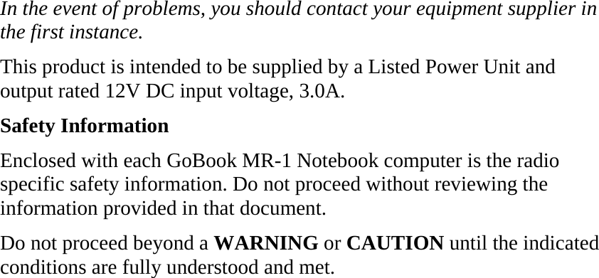 In the event of problems, you should contact your equipment supplier in the first instance. This product is intended to be supplied by a Listed Power Unit and output rated 12V DC input voltage, 3.0A. Safety Information Enclosed with each GoBook MR-1 Notebook computer is the radio specific safety information. Do not proceed without reviewing the information provided in that document. Do not proceed beyond a WARNING or CAUTION until the indicated conditions are fully understood and met. 