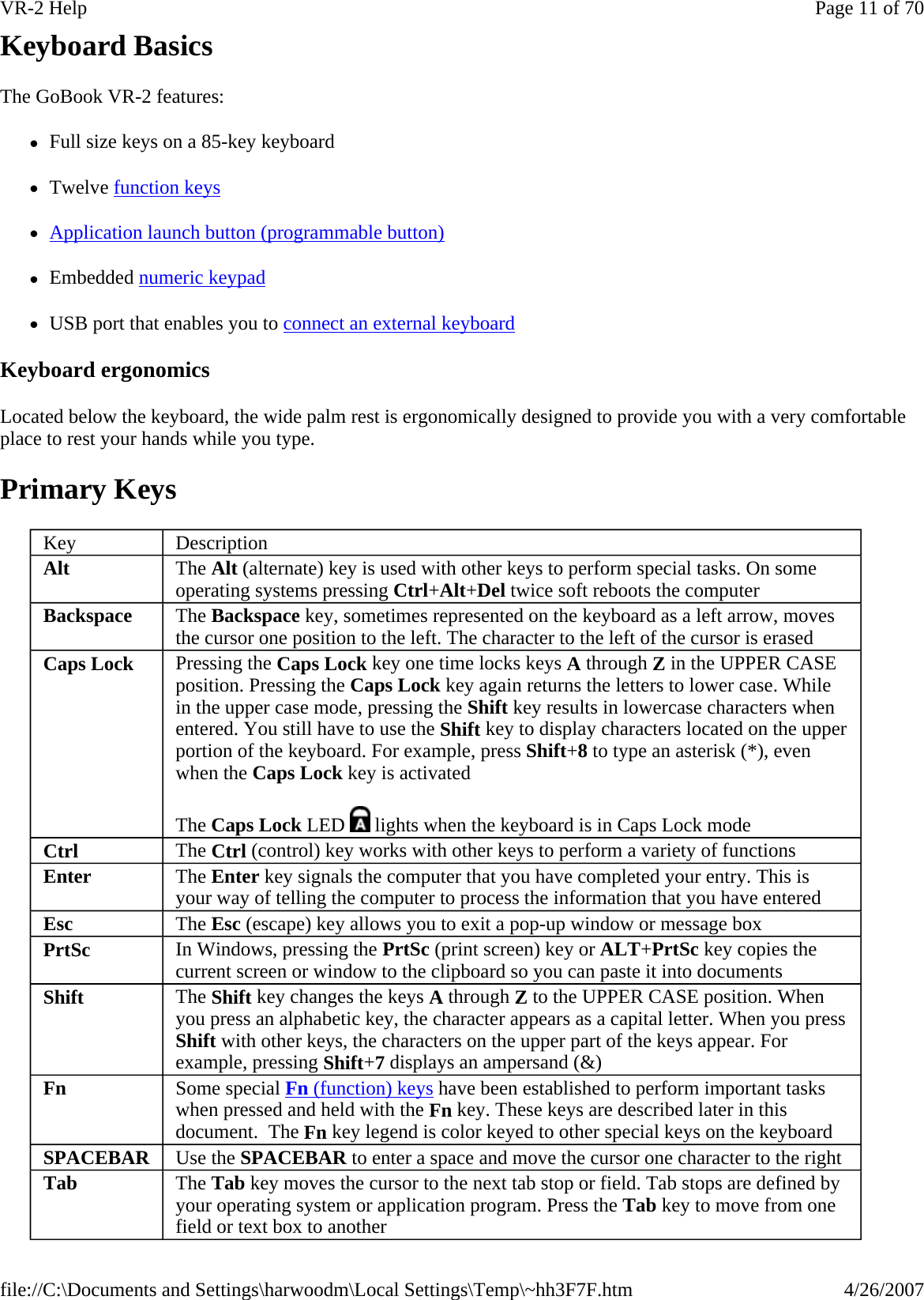 Keyboard Basics The GoBook VR-2 features: zFull size keys on a 85-key keyboard zTwelve function keys zApplication launch button (programmable button) zEmbedded numeric keypad zUSB port that enables you to connect an external keyboard Keyboard ergonomics Located below the keyboard, the wide palm rest is ergonomically designed to provide you with a very comfortable place to rest your hands while you type. Primary Keys Key  Description Alt  The Alt (alternate) key is used with other keys to perform special tasks. On some operating systems pressing Ctrl+Alt+Del twice soft reboots the computer  Backspace  The Backspace key, sometimes represented on the keyboard as a left arrow, moves the cursor one position to the left. The character to the left of the cursor is erased Caps Lock  Pressing the Caps Lock key one time locks keys A through Z in the UPPER CASE position. Pressing the Caps Lock key again returns the letters to lower case. While in the upper case mode, pressing the Shift key results in lowercase characters when entered. You still have to use the Shift key to display characters located on the upper portion of the keyboard. For example, press Shift+8 to type an asterisk (*), even when the Caps Lock key is activated The Caps Lock LED   lights when the keyboard is in Caps Lock mode Ctrl  The Ctrl (control) key works with other keys to perform a variety of functions Enter  The Enter key signals the computer that you have completed your entry. This is your way of telling the computer to process the information that you have entered Esc  The Esc (escape) key allows you to exit a pop-up window or message box PrtSc  In Windows, pressing the PrtSc (print screen) key or ALT+PrtSc key copies the current screen or window to the clipboard so you can paste it into documents Shift  The Shift key changes the keys A through Z to the UPPER CASE position. When you press an alphabetic key, the character appears as a capital letter. When you press Shift with other keys, the characters on the upper part of the keys appear. For example, pressing Shift+7 displays an ampersand (&amp;) Fn  Some special Fn (function) keys have been established to perform important tasks when pressed and held with the Fn key. These keys are described later in this document.  The Fn key legend is color keyed to other special keys on the keyboard SPACEBAR Use the SPACEBAR to enter a space and move the cursor one character to the right Tab The Tab key moves the cursor to the next tab stop or field. Tab stops are defined by your operating system or application program. Press the Tab key to move from one field or text box to another Page 11 of 70VR-2 Help4/26/2007file://C:\Documents and Settings\harwoodm\Local Settings\Temp\~hh3F7F.htm