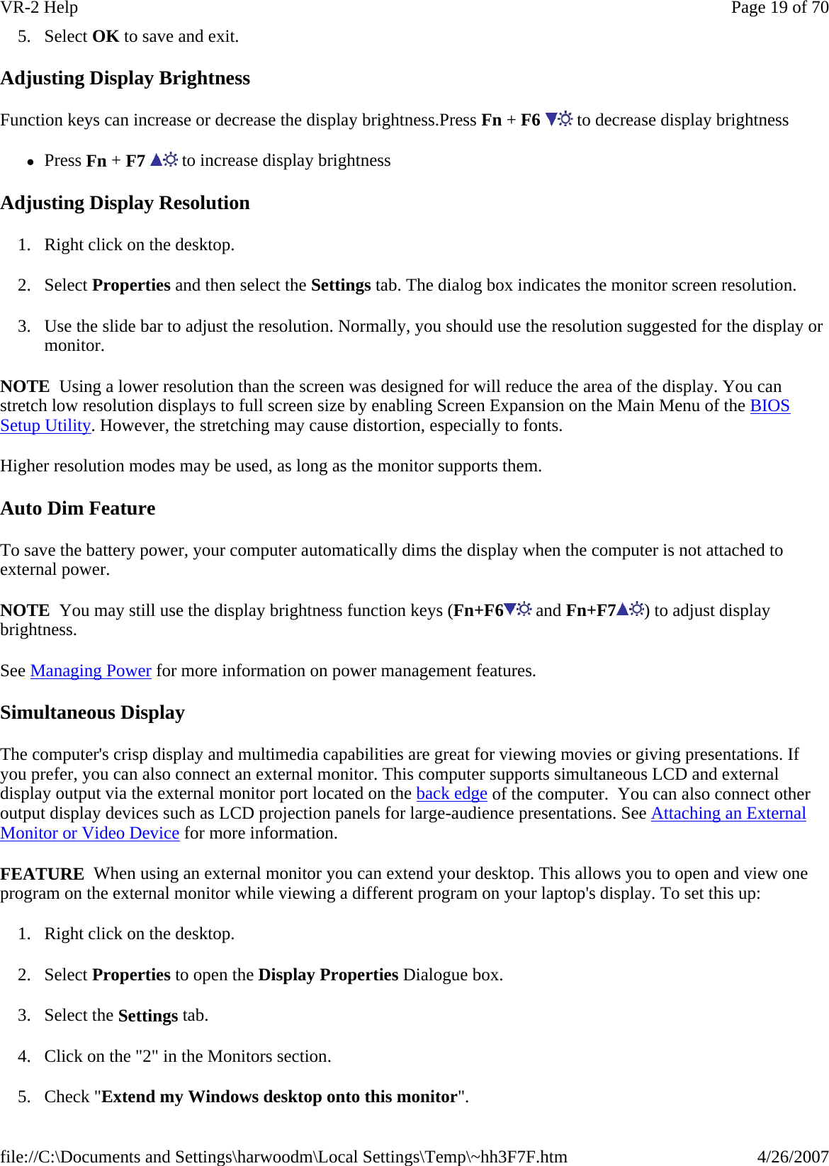 5. Select OK to save and exit. Adjusting Display Brightness Function keys can increase or decrease the display brightness.Press Fn + F6   to decrease display brightness zPress Fn + F7   to increase display brightness Adjusting Display Resolution 1. Right click on the desktop.  2. Select Properties and then select the Settings tab. The dialog box indicates the monitor screen resolution. 3. Use the slide bar to adjust the resolution. Normally, you should use the resolution suggested for the display or monitor. NOTE  Using a lower resolution than the screen was designed for will reduce the area of the display. You can stretch low resolution displays to full screen size by enabling Screen Expansion on the Main Menu of the BIOS Setup Utility. However, the stretching may cause distortion, especially to fonts. Higher resolution modes may be used, as long as the monitor supports them. Auto Dim Feature To save the battery power, your computer automatically dims the display when the computer is not attached to external power. NOTE  You may still use the display brightness function keys (Fn+F6  and Fn+F7 ) to adjust display brightness. See Managing Power for more information on power management features.  Simultaneous Display The computer&apos;s crisp display and multimedia capabilities are great for viewing movies or giving presentations. If you prefer, you can also connect an external monitor. This computer supports simultaneous LCD and external display output via the external monitor port located on the back edge of the computer.  You can also connect other output display devices such as LCD projection panels for large-audience presentations. See Attaching an External Monitor or Video Device for more information. FEATURE  When using an external monitor you can extend your desktop. This allows you to open and view one program on the external monitor while viewing a different program on your laptop&apos;s display. To set this up: 1. Right click on the desktop. 2. Select Properties to open the Display Properties Dialogue box. 3. Select the Settings tab. 4. Click on the &quot;2&quot; in the Monitors section. 5. Check &quot;Extend my Windows desktop onto this monitor&quot;.Page 19 of 70VR-2 Help4/26/2007file://C:\Documents and Settings\harwoodm\Local Settings\Temp\~hh3F7F.htm