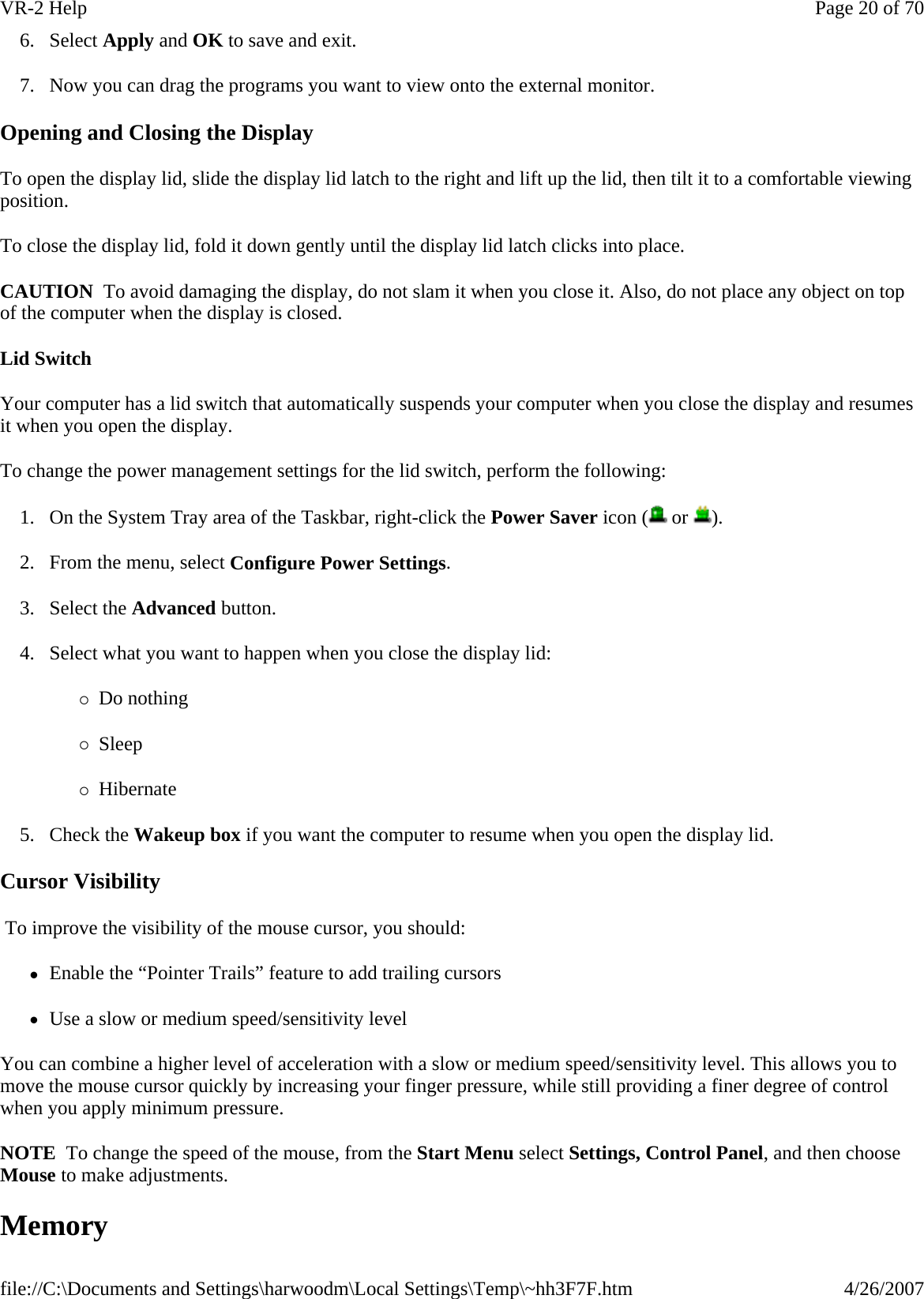 6. Select Apply and OK to save and exit. 7. Now you can drag the programs you want to view onto the external monitor. Opening and Closing the Display To open the display lid, slide the display lid latch to the right and lift up the lid, then tilt it to a comfortable viewing position. To close the display lid, fold it down gently until the display lid latch clicks into place. CAUTION  To avoid damaging the display, do not slam it when you close it. Also, do not place any object on top of the computer when the display is closed. Lid Switch Your computer has a lid switch that automatically suspends your computer when you close the display and resumes it when you open the display. To change the power management settings for the lid switch, perform the following: 1. On the System Tray area of the Taskbar, right-click the Power Saver icon (  or  ). 2. From the menu, select Configure Power Settings. 3. Select the Advanced button. 4. Select what you want to happen when you close the display lid: {Do nothing {Sleep {Hibernate 5. Check the Wakeup box if you want the computer to resume when you open the display lid. Cursor Visibility  To improve the visibility of the mouse cursor, you should: zEnable the “Pointer Trails” feature to add trailing cursors zUse a slow or medium speed/sensitivity level You can combine a higher level of acceleration with a slow or medium speed/sensitivity level. This allows you to move the mouse cursor quickly by increasing your finger pressure, while still providing a finer degree of control when you apply minimum pressure. NOTE  To change the speed of the mouse, from the Start Menu select Settings, Control Panel, and then choose Mouse to make adjustments.   Memory Page 20 of 70VR-2 Help4/26/2007file://C:\Documents and Settings\harwoodm\Local Settings\Temp\~hh3F7F.htm