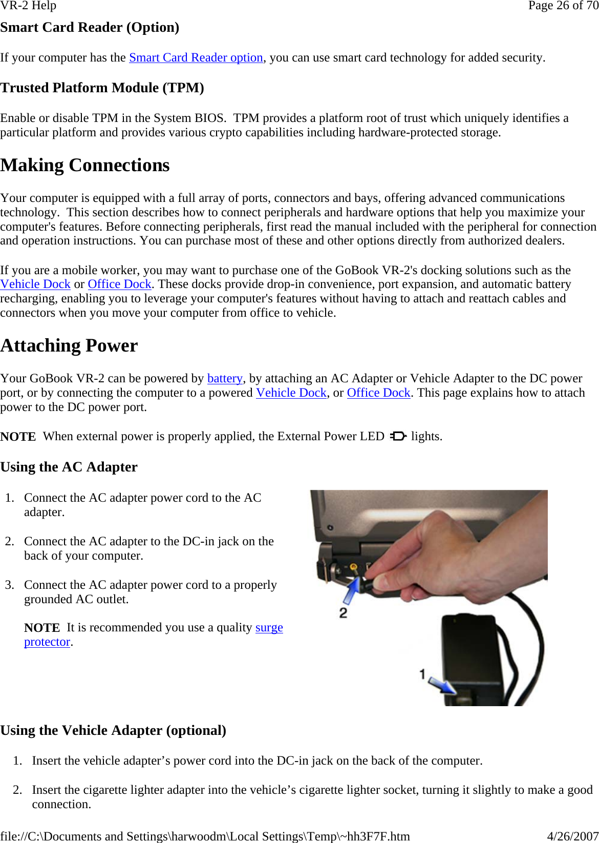 Smart Card Reader (Option) If your computer has the Smart Card Reader option, you can use smart card technology for added security. Trusted Platform Module (TPM) Enable or disable TPM in the System BIOS.  TPM provides a platform root of trust which uniquely identifies a particular platform and provides various crypto capabilities including hardware-protected storage.  Making Connections Your computer is equipped with a full array of ports, connectors and bays, offering advanced communications technology.  This section describes how to connect peripherals and hardware options that help you maximize your computer&apos;s features. Before connecting peripherals, first read the manual included with the peripheral for connection and operation instructions. You can purchase most of these and other options directly from authorized dealers. If you are a mobile worker, you may want to purchase one of the GoBook VR-2&apos;s docking solutions such as the Vehicle Dock or Office Dock. These docks provide drop-in convenience, port expansion, and automatic battery recharging, enabling you to leverage your computer&apos;s features without having to attach and reattach cables and connectors when you move your computer from office to vehicle. Attaching Power Your GoBook VR-2 can be powered by battery, by attaching an AC Adapter or Vehicle Adapter to the DC power port, or by connecting the computer to a powered Vehicle Dock, or Office Dock. This page explains how to attach power to the DC power port. NOTE  When external power is properly applied, the External Power LED   lights. Using the AC Adapter Using the Vehicle Adapter (optional) 1. Insert the vehicle adapter’s power cord into the DC-in jack on the back of the computer. 2. Insert the cigarette lighter adapter into the vehicle’s cigarette lighter socket, turning it slightly to make a good connection. 1. Connect the AC adapter power cord to the AC adapter. 2. Connect the AC adapter to the DC-in jack on the back of your computer. 3. Connect the AC adapter power cord to a properly grounded AC outlet.   NOTE  It is recommended you use a quality surge protector. Page 26 of 70VR-2 Help4/26/2007file://C:\Documents and Settings\harwoodm\Local Settings\Temp\~hh3F7F.htm