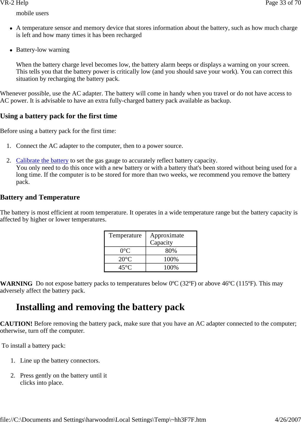 mobile users zA temperature sensor and memory device that stores information about the battery, such as how much charge is left and how many times it has been recharged zBattery-low warning When the battery charge level becomes low, the battery alarm beeps or displays a warning on your screen. This tells you that the battery power is critically low (and you should save your work). You can correct this situation by recharging the battery pack. Whenever possible, use the AC adapter. The battery will come in handy when you travel or do not have access to AC power. It is advisable to have an extra fully-charged battery pack available as backup.  Using a battery pack for the first time Before using a battery pack for the first time: 1. Connect the AC adapter to the computer, then to a power source. 2. Calibrate the battery to set the gas gauge to accurately reflect battery capacity. You only need to do this once with a new battery or with a battery that&apos;s been stored without being used for a long time. If the computer is to be stored for more than two weeks, we recommend you remove the battery pack. Battery and Temperature The battery is most efficient at room temperature. It operates in a wide temperature range but the battery capacity is affected by higher or lower temperatures. WARNING  Do not expose battery packs to temperatures below 0ºC (32ºF) or above 46ºC (115ºF). This may adversely affect the battery pack. Installing and removing the battery pack CAUTION! Before removing the battery pack, make sure that you have an AC adapter connected to the computer; otherwise, turn off the computer.  To install a battery pack: Temperature  Approximate Capacity 0°C  80% 20°C  100% 45°C  100% 1. Line up the battery connectors. 2. Press gently on the battery until it clicks into place. Page 33 of 70VR-2 Help4/26/2007file://C:\Documents and Settings\harwoodm\Local Settings\Temp\~hh3F7F.htm