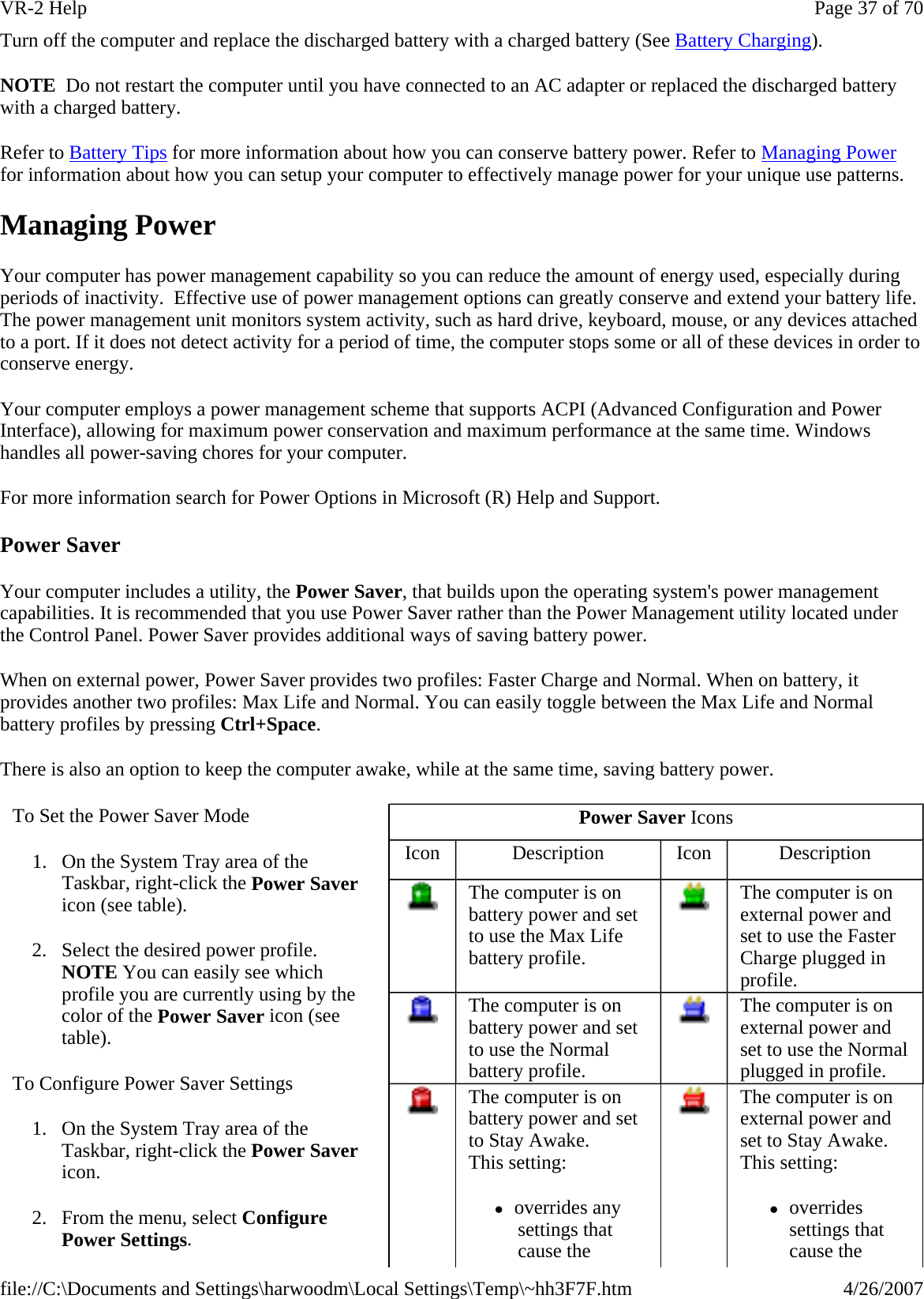 Turn off the computer and replace the discharged battery with a charged battery (See Battery Charging). NOTE  Do not restart the computer until you have connected to an AC adapter or replaced the discharged battery with a charged battery.  Refer to Battery Tips for more information about how you can conserve battery power. Refer to Managing Power for information about how you can setup your computer to effectively manage power for your unique use patterns. Managing Power Your computer has power management capability so you can reduce the amount of energy used, especially during periods of inactivity.  Effective use of power management options can greatly conserve and extend your battery life. The power management unit monitors system activity, such as hard drive, keyboard, mouse, or any devices attached to a port. If it does not detect activity for a period of time, the computer stops some or all of these devices in order to conserve energy.  Your computer employs a power management scheme that supports ACPI (Advanced Configuration and Power Interface), allowing for maximum power conservation and maximum performance at the same time. Windows handles all power-saving chores for your computer. For more information search for Power Options in Microsoft (R) Help and Support. Power Saver Your computer includes a utility, the Power Saver, that builds upon the operating system&apos;s power management capabilities. It is recommended that you use Power Saver rather than the Power Management utility located under the Control Panel. Power Saver provides additional ways of saving battery power. When on external power, Power Saver provides two profiles: Faster Charge and Normal. When on battery, it provides another two profiles: Max Life and Normal. You can easily toggle between the Max Life and Normal battery profiles by pressing Ctrl+Space. There is also an option to keep the computer awake, while at the same time, saving battery power. To Set the Power Saver Mode 1. On the System Tray area of the Taskbar, right-click the Power Saver icon (see table). 2. Select the desired power profile. NOTE You can easily see which profile you are currently using by the color of the Power Saver icon (see table). To Configure Power Saver Settings 1. On the System Tray area of the Taskbar, right-click the Power Saver icon. 2. From the menu, select Configure Power Settings. Power Saver Icons Icon  Description  Icon  Description  The computer is on battery power and set to use the Max Life battery profile.  The computer is on external power and set to use the Faster Charge plugged in profile.  The computer is on battery power and set to use the Normal battery profile.  The computer is on external power and set to use the Normal plugged in profile.  The computer is on battery power and set to Stay Awake.  This setting: zoverrides any settings that cause the    The computer is on external power and set to Stay Awake. This setting: zoverrides settings that cause the Page 37 of 70VR-2 Help4/26/2007file://C:\Documents and Settings\harwoodm\Local Settings\Temp\~hh3F7F.htm