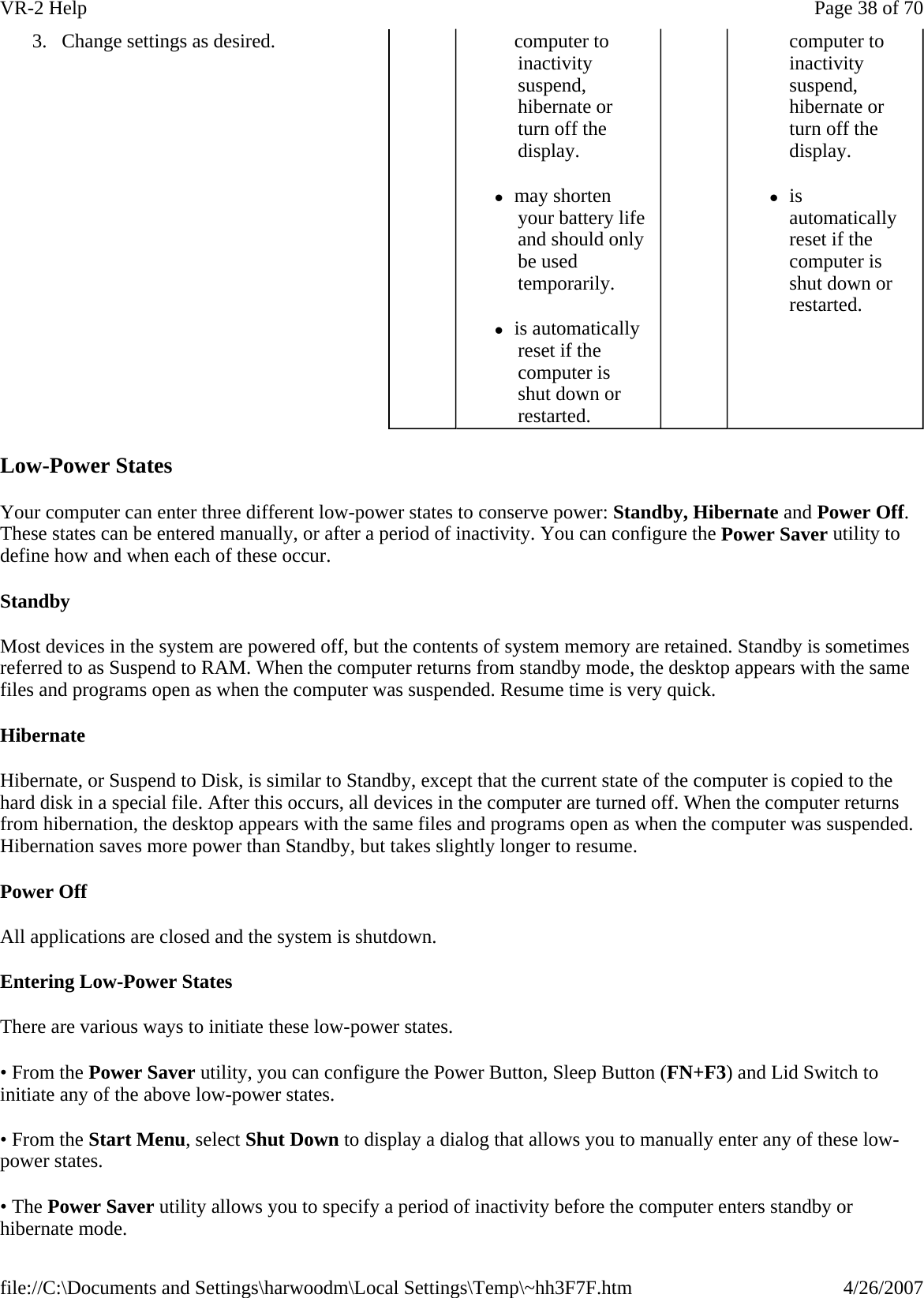 Low-Power States Your computer can enter three different low-power states to conserve power: Standby, Hibernate and Power Off. These states can be entered manually, or after a period of inactivity. You can configure the Power Saver utility to define how and when each of these occur. Standby Most devices in the system are powered off, but the contents of system memory are retained. Standby is sometimes referred to as Suspend to RAM. When the computer returns from standby mode, the desktop appears with the same files and programs open as when the computer was suspended. Resume time is very quick. Hibernate Hibernate, or Suspend to Disk, is similar to Standby, except that the current state of the computer is copied to the hard disk in a special file. After this occurs, all devices in the computer are turned off. When the computer returns from hibernation, the desktop appears with the same files and programs open as when the computer was suspended. Hibernation saves more power than Standby, but takes slightly longer to resume. Power Off All applications are closed and the system is shutdown. Entering Low-Power States There are various ways to initiate these low-power states. • From the Power Saver utility, you can configure the Power Button, Sleep Button (FN+F3) and Lid Switch to initiate any of the above low-power states. • From the Start Menu, select Shut Down to display a dialog that allows you to manually enter any of these low-power states. • The Power Saver utility allows you to specify a period of inactivity before the computer enters standby or hibernate mode. 3. Change settings as desired.   computer to inactivity suspend, hibernate or turn off the display.  zmay shorten your battery life and should only be used temporarily.  zis automatically reset if the computer is shut down or restarted. computer to inactivity suspend, hibernate or turn off the display. zis automatically reset if the computer is shut down or restarted. Page 38 of 70VR-2 Help4/26/2007file://C:\Documents and Settings\harwoodm\Local Settings\Temp\~hh3F7F.htm