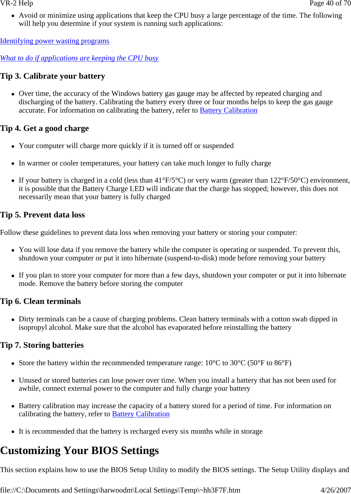 zAvoid or minimize using applications that keep the CPU busy a large percentage of the time. The following will help you determine if your system is running such applications: Identifying power wasting programs  What to do if applications are keeping the CPU busy  Tip 3. Calibrate your battery zOver time, the accuracy of the Windows battery gas gauge may be affected by repeated charging and discharging of the battery. Calibrating the battery every three or four months helps to keep the gas gauge accurate. For information on calibrating the battery, refer to Battery Calibration Tip 4. Get a good charge zYour computer will charge more quickly if it is turned off or suspended zIn warmer or cooler temperatures, your battery can take much longer to fully charge zIf your battery is charged in a cold (less than 41°F/5°C) or very warm (greater than 122°F/50°C) environment, it is possible that the Battery Charge LED will indicate that the charge has stopped; however, this does not necessarily mean that your battery is fully charged Tip 5. Prevent data loss Follow these guidelines to prevent data loss when removing your battery or storing your computer: zYou will lose data if you remove the battery while the computer is operating or suspended. To prevent this, shutdown your computer or put it into hibernate (suspend-to-disk) mode before removing your battery zIf you plan to store your computer for more than a few days, shutdown your computer or put it into hibernate mode. Remove the battery before storing the computer Tip 6. Clean terminals zDirty terminals can be a cause of charging problems. Clean battery terminals with a cotton swab dipped in isopropyl alcohol. Make sure that the alcohol has evaporated before reinstalling the battery Tip 7. Storing batteries zStore the battery within the recommended temperature range: 10°C to 30°C (50°F to 86°F) zUnused or stored batteries can lose power over time. When you install a battery that has not been used for awhile, connect external power to the computer and fully charge your battery zBattery calibration may increase the capacity of a battery stored for a period of time. For information on calibrating the battery, refer to Battery Calibration zIt is recommended that the battery is recharged every six months while in storage Customizing Your BIOS Settings This section explains how to use the BIOS Setup Utility to modify the BIOS settings. The Setup Utility displays and Page 40 of 70VR-2 Help4/26/2007file://C:\Documents and Settings\harwoodm\Local Settings\Temp\~hh3F7F.htm