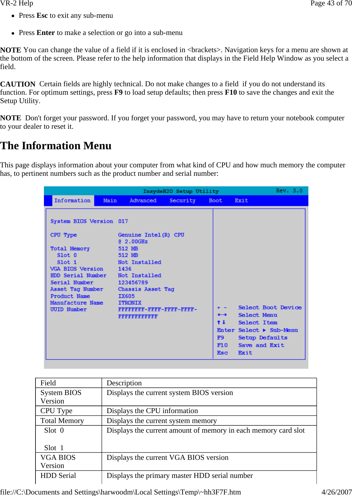 zPress Esc to exit any sub-menu zPress Enter to make a selection or go into a sub-menu NOTE You can change the value of a field if it is enclosed in &lt;brackets&gt;. Navigation keys for a menu are shown at the bottom of the screen. Please refer to the help information that displays in the Field Help Window as you select a field. CAUTION  Certain fields are highly technical. Do not make changes to a field  if you do not understand its function. For optimum settings, press F9 to load setup defaults; then press F10 to save the changes and exit the Setup Utility. NOTE  Don&apos;t forget your password. If you forget your password, you may have to return your notebook computer to your dealer to reset it. The Information Menu This page displays information about your computer from what kind of CPU and how much memory the computer has, to pertinent numbers such as the product number and serial number:  Field  Description System BIOS Version   Displays the current system BIOS version CPU Type   Displays the CPU information Total Memory   Displays the current system memory   Slot  0   Slot  1 Displays the current amount of memory in each memory card slot VGA BIOS Version   Displays the current VGA BIOS version HDD Serial  Displays the primary master HDD serial number Page 43 of 70VR-2 Help4/26/2007file://C:\Documents and Settings\harwoodm\Local Settings\Temp\~hh3F7F.htm