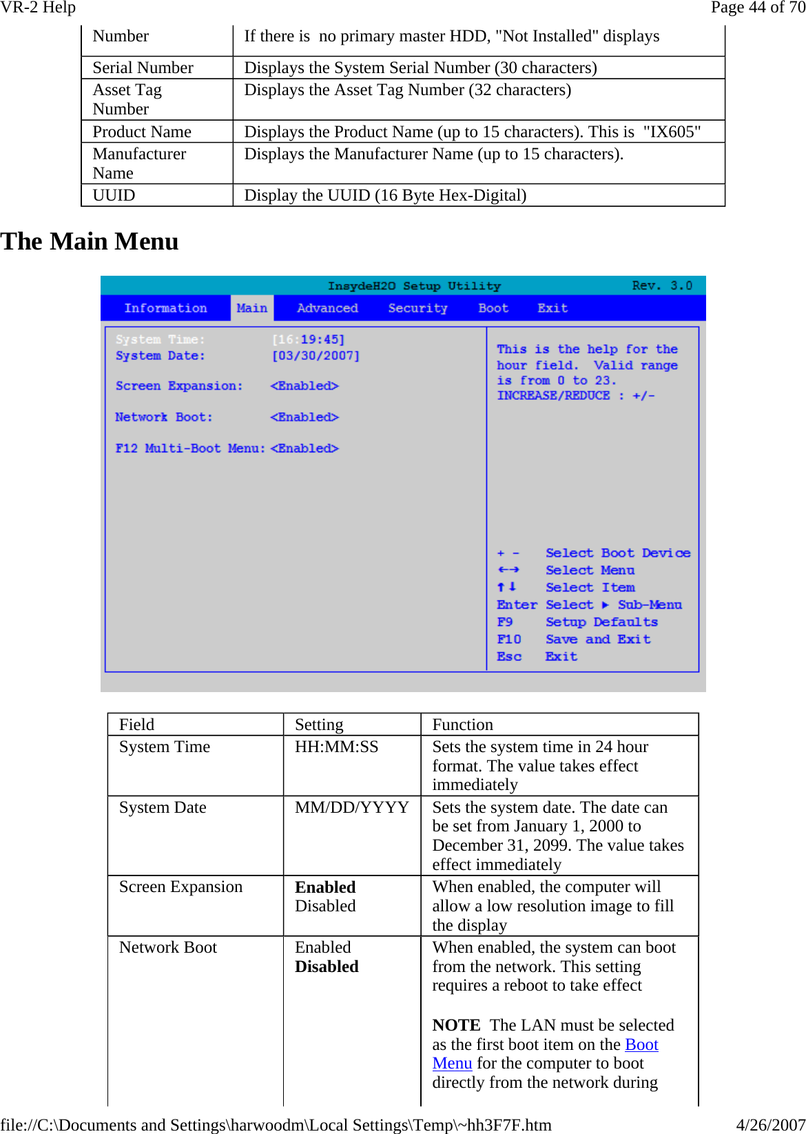 The Main Menu  Number  If there is  no primary master HDD, &quot;Not Installed&quot; displays Serial Number   Displays the System Serial Number (30 characters) Asset Tag Number   Displays the Asset Tag Number (32 characters) Product Name   Displays the Product Name (up to 15 characters). This is  &quot;IX605&quot; Manufacturer Name   Displays the Manufacturer Name (up to 15 characters). UUID   Display the UUID (16 Byte Hex-Digital) Field  Setting  Function System Time  HH:MM:SS   Sets the system time in 24 hour format. The value takes effect immediately System Date  MM/DD/YYYY  Sets the system date. The date can be set from January 1, 2000 to December 31, 2099. The value takes effect immediately Screen Expansion  Enabled Disabled  When enabled, the computer will allow a low resolution image to fill the display Network Boot  Enabled Disabled When enabled, the system can boot from the network. This setting requires a reboot to take effect NOTE  The LAN must be selected as the first boot item on the Boot Menu for the computer to boot directly from the network during Page 44 of 70VR-2 Help4/26/2007file://C:\Documents and Settings\harwoodm\Local Settings\Temp\~hh3F7F.htm