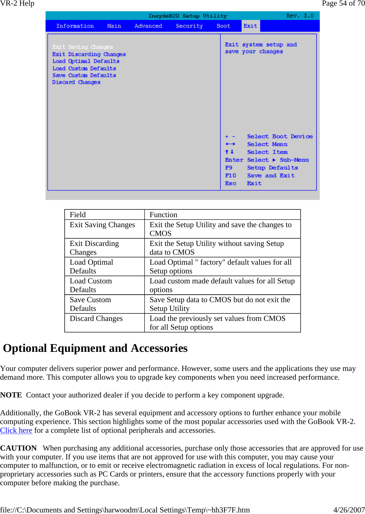   Optional Equipment and Accessories Your computer delivers superior power and performance. However, some users and the applications they use may demand more. This computer allows you to upgrade key components when you need increased performance. NOTE  Contact your authorized dealer if you decide to perform a key component upgrade. Additionally, the GoBook VR-2 has several equipment and accessory options to further enhance your mobile computing experience. This section highlights some of the most popular accessories used with the GoBook VR-2. Click here for a complete list of optional peripherals and accessories.  CAUTION   When purchasing any additional accessories, purchase only those accessories that are approved for use with your computer. If you use items that are not approved for use with this computer, you may cause your computer to malfunction, or to emit or receive electromagnetic radiation in excess of local regulations. For non-proprietary accessories such as PC Cards or printers, ensure that the accessory functions properly with your computer before making the purchase. Field  Function Exit Saving Changes  Exit the Setup Utility and save the changes to CMOS Exit Discarding Changes  Exit the Setup Utility without saving Setup data to CMOS Load Optimal Defaults  Load Optimal &quot; factory&quot; default values for all Setup options Load Custom Defaults  Load custom made default values for all Setup options Save Custom Defaults  Save Setup data to CMOS but do not exit the Setup Utility Discard Changes  Load the previously set values from CMOS for all Setup options Page 54 of 70VR-2 Help4/26/2007file://C:\Documents and Settings\harwoodm\Local Settings\Temp\~hh3F7F.htm