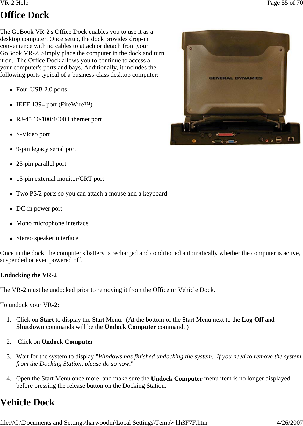 Office Dock The GoBook VR-2&apos;s Office Dock enables you to use it as a desktop computer. Once setup, the dock provides drop-in convenience with no cables to attach or detach from your GoBook VR-2. Simply place the computer in the dock and turn it on.  The Office Dock allows you to continue to access all your computer&apos;s ports and bays. Additionally, it includes the following ports typical of a business-class desktop computer: zFour USB 2.0 ports zIEEE 1394 port (FireWire™) zRJ-45 10/100/1000 Ethernet port zS-Video port z9-pin legacy serial port z25-pin parallel port z15-pin external monitor/CRT port zTwo PS/2 ports so you can attach a mouse and a keyboard zDC-in power port zMono microphone interface zStereo speaker interface Once in the dock, the computer&apos;s battery is recharged and conditioned automatically whether the computer is active, suspended or even powered off. Undocking the VR-2 The VR-2 must be undocked prior to removing it from the Office or Vehicle Dock.  To undock your VR-2: 1. Click on Start to display the Start Menu.  (At the bottom of the Start Menu next to the Log Off and Shutdown commands will be the Undock Computer command. ) 2.  Click on Undock Computer 3. Wait for the system to display &quot;Windows has finished undocking the system.  If you need to remove the system from the Docking Station, please do so now.&quot;   4. Open the Start Menu once more  and make sure the Undock Computer menu item is no longer displayed before pressing the release button on the Docking Station. Vehicle Dock Page 55 of 70VR-2 Help4/26/2007file://C:\Documents and Settings\harwoodm\Local Settings\Temp\~hh3F7F.htm