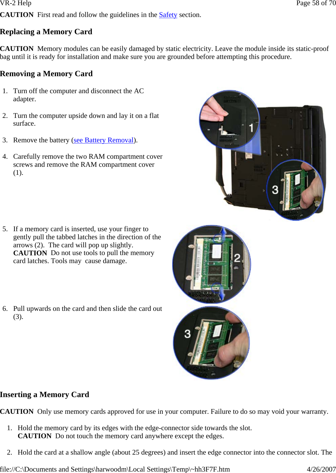 CAUTION  First read and follow the guidelines in the Safety section. Replacing a Memory Card CAUTION  Memory modules can be easily damaged by static electricity. Leave the module inside its static-proof bag until it is ready for installation and make sure you are grounded before attempting this procedure. Removing a Memory Card Inserting a Memory Card CAUTION  Only use memory cards approved for use in your computer. Failure to do so may void your warranty. 1. Hold the memory card by its edges with the edge-connector side towards the slot.  CAUTION  Do not touch the memory card anywhere except the edges. 2. Hold the card at a shallow angle (about 25 degrees) and insert the edge connector into the connector slot. The 1. Turn off the computer and disconnect the AC adapter. 2. Turn the computer upside down and lay it on a flat surface. 3. Remove the battery (see Battery Removal). 4. Carefully remove the two RAM compartment cover screws and remove the RAM compartment cover (1). 5. If a memory card is inserted, use your finger to gently pull the tabbed latches in the direction of the arrows (2).  The card will pop up slightly. CAUTION  Do not use tools to pull the memory card latches. Tools may  cause damage.  6. Pull upwards on the card and then slide the card out (3).  Page 58 of 70VR-2 Help4/26/2007file://C:\Documents and Settings\harwoodm\Local Settings\Temp\~hh3F7F.htm