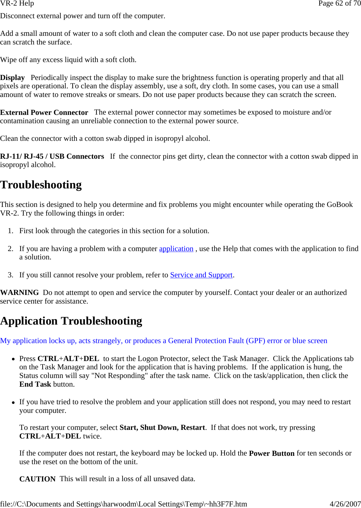 Disconnect external power and turn off the computer. Add a small amount of water to a soft cloth and clean the computer case. Do not use paper products because they can scratch the surface. Wipe off any excess liquid with a soft cloth. Display   Periodically inspect the display to make sure the brightness function is operating properly and that all pixels are operational. To clean the display assembly, use a soft, dry cloth. In some cases, you can use a small amount of water to remove streaks or smears. Do not use paper products because they can scratch the screen.  External Power Connector   The external power connector may sometimes be exposed to moisture and/or contamination causing an unreliable connection to the external power source. Clean the connector with a cotton swab dipped in isopropyl alcohol.  RJ-11/ RJ-45 / USB Connectors   If  the connector pins get dirty, clean the connector with a cotton swab dipped in isopropyl alcohol. Troubleshooting This section is designed to help you determine and fix problems you might encounter while operating the GoBook VR-2. Try the following things in order:  1. First look through the categories in this section for a solution.  2. If you are having a problem with a computer application , use the Help that comes with the application to find a solution. 3. If you still cannot resolve your problem, refer to Service and Support. WARNING  Do not attempt to open and service the computer by yourself. Contact your dealer or an authorized service center for assistance. Application Troubleshooting My application locks up, acts strangely, or produces a General Protection Fault (GPF) error or blue screen  zPress CTRL+ALT+DEL  to start the Logon Protector, select the Task Manager.  Click the Applications tab on the Task Manager and look for the application that is having problems.  If the application is hung, the Status column will say &quot;Not Responding&quot; after the task name.  Click on the task/application, then click the End Task button. zIf you have tried to resolve the problem and your application still does not respond, you may need to restart your computer.   To restart your computer, select Start, Shut Down, Restart.  If that does not work, try pressing CTRL+ALT+DEL twice.  If the computer does not restart, the keyboard may be locked up. Hold the Power Button for ten seconds or use the reset on the bottom of the unit.   CAUTION  This will result in a loss of all unsaved data.Page 62 of 70VR-2 Help4/26/2007file://C:\Documents and Settings\harwoodm\Local Settings\Temp\~hh3F7F.htm