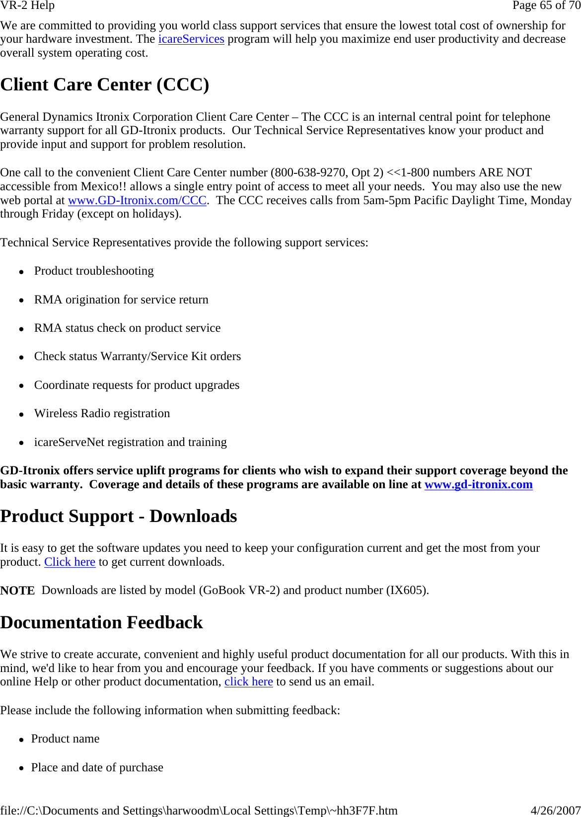 We are committed to providing you world class support services that ensure the lowest total cost of ownership for your hardware investment. The icareServices program will help you maximize end user productivity and decrease overall system operating cost.  Client Care Center (CCC) General Dynamics Itronix Corporation Client Care Center – The CCC is an internal central point for telephone warranty support for all GD-Itronix products.  Our Technical Service Representatives know your product and provide input and support for problem resolution. One call to the convenient Client Care Center number (800-638-9270, Opt 2) &lt;&lt;1-800 numbers ARE NOT accessible from Mexico!! allows a single entry point of access to meet all your needs.  You may also use the new web portal at www.GD-Itronix.com/CCC.  The CCC receives calls from 5am-5pm Pacific Daylight Time, Monday through Friday (except on holidays).   Technical Service Representatives provide the following support services: z Product troubleshooting z RMA origination for service return z RMA status check on product service  z Check status Warranty/Service Kit orders z Coordinate requests for product upgrades z Wireless Radio registration z icareServeNet registration and training GD-Itronix offers service uplift programs for clients who wish to expand their support coverage beyond the basic warranty.  Coverage and details of these programs are available on line at www.gd-itronix.com  Product Support - Downloads It is easy to get the software updates you need to keep your configuration current and get the most from your product. Click here to get current downloads.   NOTE  Downloads are listed by model (GoBook VR-2) and product number (IX605). Documentation Feedback We strive to create accurate, convenient and highly useful product documentation for all our products. With this in mind, we&apos;d like to hear from you and encourage your feedback. If you have comments or suggestions about our online Help or other product documentation, click here to send us an email. Please include the following information when submitting feedback: zProduct name zPlace and date of purchasePage 65 of 70VR-2 Help4/26/2007file://C:\Documents and Settings\harwoodm\Local Settings\Temp\~hh3F7F.htm