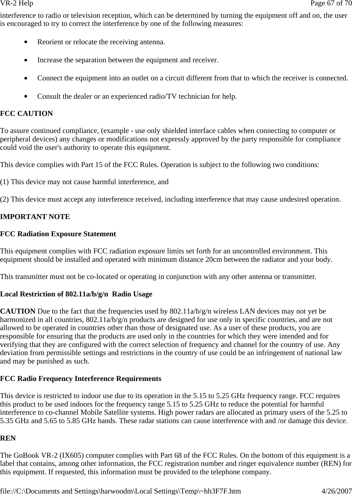 interference to radio or television reception, which can be determined by turning the equipment off and on, the user is encouraged to try to correct the interference by one of the following measures: •         Reorient or relocate the receiving antenna. •         Increase the separation between the equipment and receiver. •         Connect the equipment into an outlet on a circuit different from that to which the receiver is connected. •         Consult the dealer or an experienced radio/TV technician for help. FCC CAUTION   To assure continued compliance, (example - use only shielded interface cables when connecting to computer or peripheral devices) any changes or modifications not expressly approved by the party responsible for compliance could void the user&apos;s authority to operate this equipment. This device complies with Part 15 of the FCC Rules. Operation is subject to the following two conditions: (1) This device may not cause harmful interference, and (2) This device must accept any interference received, including interference that may cause undesired operation. IMPORTANT NOTE FCC Radiation Exposure Statement This equipment complies with FCC radiation exposure limits set forth for an uncontrolled environment. This equipment should be installed and operated with minimum distance 20cm between the radiator and your body. This transmitter must not be co-located or operating in conjunction with any other antenna or transmitter. Local Restriction of 802.11a/b/g/n  Radio Usage CAUTION Due to the fact that the frequencies used by 802.11a/b/g/n wireless LAN devices may not yet be harmonized in all countries, 802.11a/b/g/n products are designed for use only in specific countries, and are not allowed to be operated in countries other than those of designated use. As a user of these products, you are responsible for ensuring that the products are used only in the countries for which they were intended and for verifying that they are configured with the correct selection of frequency and channel for the country of use. Any deviation from permissible settings and restrictions in the country of use could be an infringement of national law and may be punished as such.  FCC Radio Frequency Interference Requirements  This device is restricted to indoor use due to its operation in the 5.15 to 5.25 GHz frequency range. FCC requires this product to be used indoors for the frequency range 5.15 to 5.25 GHz to reduce the potential for harmful interference to co-channel Mobile Satellite systems. High power radars are allocated as primary users of the 5.25 to 5.35 GHz and 5.65 to 5.85 GHz bands. These radar stations can cause interference with and /or damage this device.  REN The GoBook VR-2 (IX605) computer complies with Part 68 of the FCC Rules. On the bottom of this equipment is a label that contains, among other information, the FCC registration number and ringer equivalence number (REN) for this equipment. If requested, this information must be provided to the telephone company. Page 67 of 70VR-2 Help4/26/2007file://C:\Documents and Settings\harwoodm\Local Settings\Temp\~hh3F7F.htm