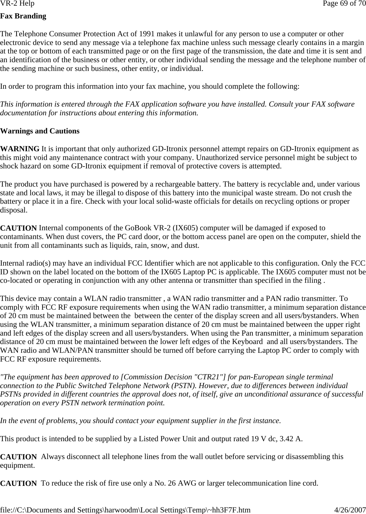 Fax Branding The Telephone Consumer Protection Act of 1991 makes it unlawful for any person to use a computer or other electronic device to send any message via a telephone fax machine unless such message clearly contains in a margin at the top or bottom of each transmitted page or on the first page of the transmission, the date and time it is sent and an identification of the business or other entity, or other individual sending the message and the telephone number of the sending machine or such business, other entity, or individual. In order to program this information into your fax machine, you should complete the following: This information is entered through the FAX application software you have installed. Consult your FAX software documentation for instructions about entering this information. Warnings and Cautions WARNING It is important that only authorized GD-Itronix personnel attempt repairs on GD-Itronix equipment as this might void any maintenance contract with your company. Unauthorized service personnel might be subject to shock hazard on some GD-Itronix equipment if removal of protective covers is attempted. The product you have purchased is powered by a rechargeable battery. The battery is recyclable and, under various state and local laws, it may be illegal to dispose of this battery into the municipal waste stream. Do not crush the battery or place it in a fire. Check with your local solid-waste officials for details on recycling options or proper disposal. CAUTION Internal components of the GoBook VR-2 (IX605) computer will be damaged if exposed to contaminants. When dust covers, the PC card door, or the bottom access panel are open on the computer, shield the unit from all contaminants such as liquids, rain, snow, and dust. Internal radio(s) may have an individual FCC Identifier which are not applicable to this configuration. Only the FCC ID shown on the label located on the bottom of the IX605 Laptop PC is applicable. The IX605 computer must not be co-located or operating in conjunction with any other antenna or transmitter than specified in the filing .  This device may contain a WLAN radio transmitter , a WAN radio transmitter and a PAN radio transmitter. To comply with FCC RF exposure requirements when using the WAN radio transmitter, a minimum separation distance of 20 cm must be maintained between the  between the center of the display screen and all users/bystanders. When using the WLAN transmitter, a minimum separation distance of 20 cm must be maintained between the upper right and left edges of the display screen and all users/bystanders. When using the Pan transmitter, a minimum separation distance of 20 cm must be maintained between the lower left edges of the Keyboard  and all users/bystanders. The WAN radio and WLAN/PAN transmitter should be turned off before carrying the Laptop PC order to comply with FCC RF exposure requirements. &quot;The equipment has been approved to [Commission Decision &quot;CTR21&quot;] for pan-European single terminal connection to the Public Switched Telephone Network (PSTN). However, due to differences between individual PSTNs provided in different countries the approval does not, of itself, give an unconditional assurance of successful operation on every PSTN network termination point. In the event of problems, you should contact your equipment supplier in the first instance. This product is intended to be supplied by a Listed Power Unit and output rated 19 V dc, 3.42 A. CAUTION  Always disconnect all telephone lines from the wall outlet before servicing or disassembling this equipment. CAUTION  To reduce the risk of fire use only a No. 26 AWG or larger telecommunication line cord.Page 69 of 70VR-2 Help4/26/2007file://C:\Documents and Settings\harwoodm\Local Settings\Temp\~hh3F7F.htm