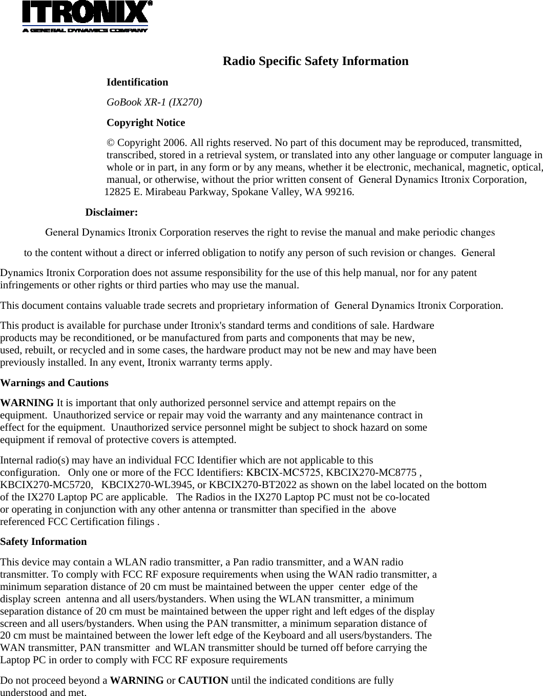      Radio Specific Safety Information Identification GoBook XR-1 (IX270)  Copyright Notice © Copyright 2006. All rights reserved. No part of this document may be reproduced, transmitted, transcribed, stored in a retrieval system, or translated into any other language or computer language in whole or in part, in any form or by any means, whether it be electronic, mechanical, magnetic, optical, manual, or otherwise, without the prior written consent of  General Dynamics Itronix Corporation,        12825 E. Mirabeau Parkway, Spokane Valley, WA 99216. Disclaimer: General Dynamics Itronix Corporation reserves the right to revise the manual and make periodic changes to the content without a direct or inferred obligation to notify any person of such revision or changes.  General Dynamics Itronix Corporation does not assume responsibility for the use of this help manual, nor for any patent infringements or other rights or third parties who may use the manual. This document contains valuable trade secrets and proprietary information of  General Dynamics Itronix Corporation. This product is available for purchase under Itronix&apos;s standard terms and conditions of sale. Hardware products may be reconditioned, or be manufactured from parts and components that may be new, used, rebuilt, or recycled and in some cases, the hardware product may not be new and may have been previously installed. In any event, Itronix warranty terms apply. Warnings and Cautions WARNING It is important that only authorized personnel service and attempt repairs on the equipment.  Unauthorized service or repair may void the warranty and any maintenance contract in effect for the equipment.  Unauthorized service personnel might be subject to shock hazard on some equipment if removal of protective covers is attempted. Internal radio(s) may have an individual FCC Identifier which are not applicable to this configuration.   Only one or more of the FCC Identifiers: KBCIX-MC5725, KBCIX270-MC8775 , KBCIX270-MC5720,   KBCIX270-WL3945, or KBCIX270-BT2022 as shown on the label located on the bottom of the IX270 Laptop PC are applicable.   The Radios in the IX270 Laptop PC must not be co-located or operating in conjunction with any other antenna or transmitter than specified in the  above referenced FCC Certification filings . Safety Information This device may contain a WLAN radio transmitter, a Pan radio transmitter, and a WAN radio transmitter. To comply with FCC RF exposure requirements when using the WAN radio transmitter, a minimum separation distance of 20 cm must be maintained between the upper  center  edge of the display screen  antenna and all users/bystanders. When using the WLAN transmitter, a minimum separation distance of 20 cm must be maintained between the upper right and left edges of the display screen and all users/bystanders. When using the PAN transmitter, a minimum separation distance of 20 cm must be maintained between the lower left edge of the Keyboard and all users/bystanders. The WAN transmitter, PAN transmitter  and WLAN transmitter should be turned off before carrying the Laptop PC in order to comply with FCC RF exposure requirements Do not proceed beyond a WARNING or CAUTION until the indicated conditions are fully understood and met.    