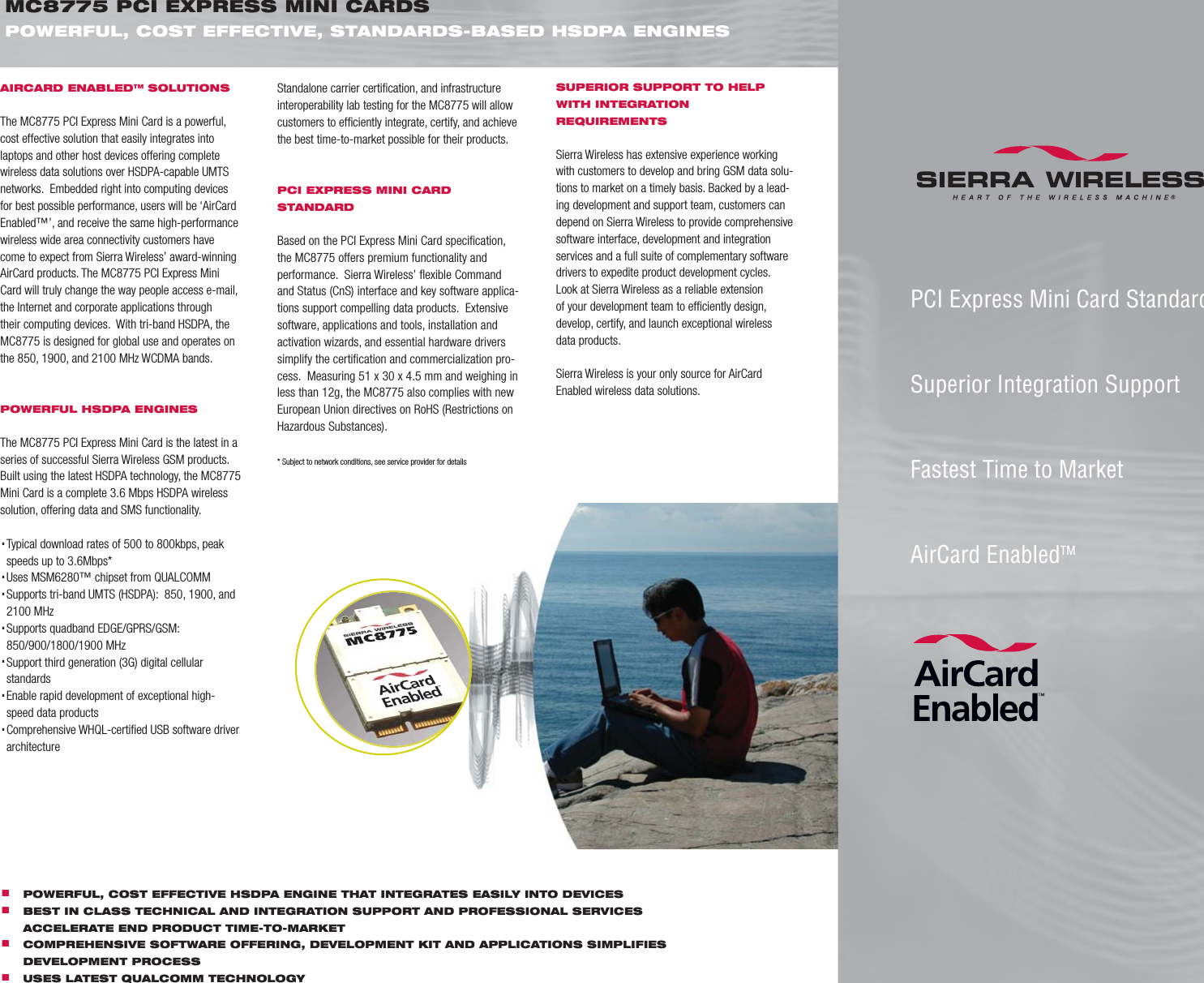 AIRCARD ENABLED™ SOLUTIONSThe MC8775 PCI Express Mini Card is a powerful, cost effective solution that easily integrates into laptops and other host devices offering complete wireless data solutions over HSDPA-capable UMTS networks.  Embedded right into computing devices for best possible performance, users will be ‘AirCard Enabled™’, and receive the same high-performance wireless wide area connectivity customers have come to expect from Sierra Wireless’ award-winning AirCard products. The MC8775 PCI Express Mini Card will truly change the way people access e-mail, the Internet and corporate applications through their computing devices.  With tri-band HSDPA, the MC8775 is designed for global use and operates on the 850, 1900, and 2100 MHz WCDMA bands.POWERFUL HSDPA ENGINESThe MC8775 PCI Express Mini Card is the latest in a series of successful Sierra Wireless GSM products. Built using the latest HSDPA technology, the MC8775  Mini Card is a complete 3.6 Mbps HSDPA wireless solution, offering data and SMS functionality. .Typical download rates of 500 to 800kbps, peak   speeds up to 3.6Mbps* .Uses MSM6280™ chipset from QUALCOMM.Supports tri-band UMTS (HSDPA):  850, 1900, and     2100 MHz.Supports quadband EDGE/GPRS/GSM:    850/900/1800/1900 MHz.Support third generation (3G) digital cellular   standards.Enable rapid development of exceptional high-   speed data products.Comprehensive WHQL-certiﬁ ed USB software driver   architectureMC8775 PCI EXPRESS MINI CARDSPOWERFUL, COST EFFECTIVE, STANDARDS-BASED HSDPA ENGINES PCI Express Mini Card StandardSuperior Integration SupportFastest Time to MarketAirCard EnabledTM. POWERFUL, COST EFFECTIVE HSDPA ENGINE THAT INTEGRATES EASILY INTO DEVICES. BEST IN CLASS TECHNICAL AND INTEGRATION SUPPORT AND PROFESSIONAL SERVICES       ACCELERATE END PRODUCT TIME-TO-MARKET. COMPREHENSIVE SOFTWARE OFFERING, DEVELOPMENT KIT AND APPLICATIONS SIMPLIFIES      DEVELOPMENT PROCESS. USES LATEST QUALCOMM TECHNOLOGYStandalone carrier certiﬁ cation, and infrastructure interoperability lab testing for the MC8775 will allow customers to efﬁ ciently integrate, certify, and achieve the best time-to-market possible for their products. PCI EXPRESS MINI CARD STANDARDBased on the PCI Express Mini Card speciﬁ cation, the MC8775 offers premium functionality and performance.  Sierra Wireless’ ﬂ exible Command and Status (CnS) interface and key software applica-tions support compelling data products.  Extensive software, applications and tools, installation and activation wizards, and essential hardware drivers simplify the certiﬁ cation and commercialization pro-cess.  Measuring 51 x 30 x 4.5 mm and weighing in less than 12g, the MC8775 also complies with new European Union directives on RoHS (Restrictions on Hazardous Substances).* Subject to network conditions, see service provider for detailsSUPERIOR SUPPORT TO HELP WITH INTEGRATION REQUIREMENTSSierra Wireless has extensive experience working with customers to develop and bring GSM data solu-tions to market on a timely basis. Backed by a lead-ing development and support team, customers can depend on Sierra Wireless to provide comprehensive software interface, development and integration services and a full suite of complementary software drivers to expedite product development cycles.  Look at Sierra Wireless as a reliable extension of your development team to efﬁ ciently design, develop, certify, and launch exceptional wireless data products.Sierra Wireless is your only source for AirCard Enabled wireless data solutions.