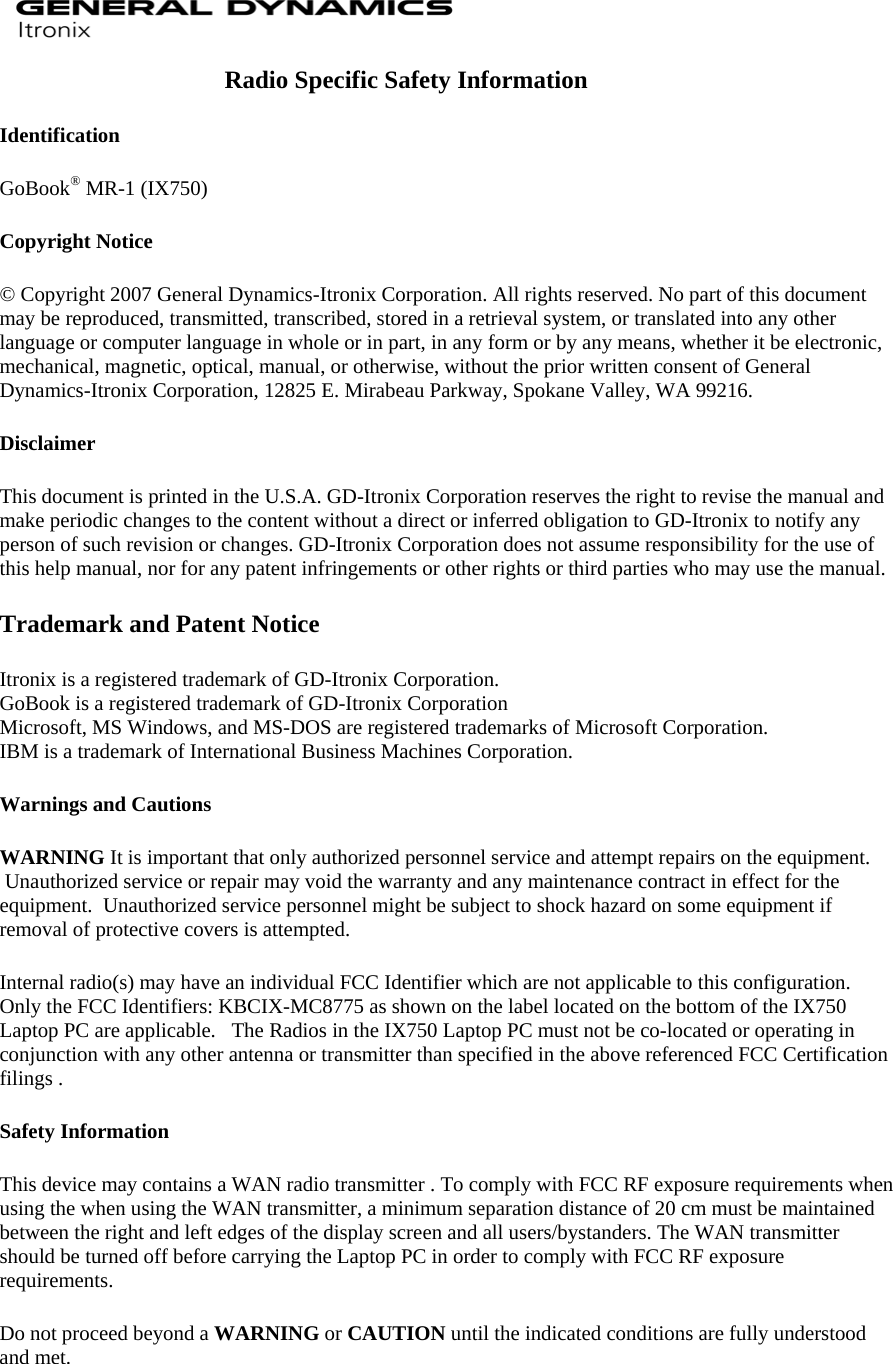  Radio Specific Safety Information Identification GoBook® MR-1 (IX750)  Copyright Notice © Copyright 2007 General Dynamics-Itronix Corporation. All rights reserved. No part of this document may be reproduced, transmitted, transcribed, stored in a retrieval system, or translated into any other language or computer language in whole or in part, in any form or by any means, whether it be electronic, mechanical, magnetic, optical, manual, or otherwise, without the prior written consent of General Dynamics-Itronix Corporation, 12825 E. Mirabeau Parkway, Spokane Valley, WA 99216. Disclaimer This document is printed in the U.S.A. GD-Itronix Corporation reserves the right to revise the manual and make periodic changes to the content without a direct or inferred obligation to GD-Itronix to notify any person of such revision or changes. GD-Itronix Corporation does not assume responsibility for the use of this help manual, nor for any patent infringements or other rights or third parties who may use the manual. Trademark and Patent Notice Itronix is a registered trademark of GD-Itronix Corporation. GoBook is a registered trademark of GD-Itronix Corporation Microsoft, MS Windows, and MS-DOS are registered trademarks of Microsoft Corporation. IBM is a trademark of International Business Machines Corporation. Warnings and Cautions WARNING It is important that only authorized personnel service and attempt repairs on the equipment.  Unauthorized service or repair may void the warranty and any maintenance contract in effect for the equipment.  Unauthorized service personnel might be subject to shock hazard on some equipment if removal of protective covers is attempted. Internal radio(s) may have an individual FCC Identifier which are not applicable to this configuration.   Only the FCC Identifiers: KBCIX-MC8775 as shown on the label located on the bottom of the IX750 Laptop PC are applicable.   The Radios in the IX750 Laptop PC must not be co-located or operating in conjunction with any other antenna or transmitter than specified in the above referenced FCC Certification filings . Safety Information This device may contains a WAN radio transmitter . To comply with FCC RF exposure requirements when using the when using the WAN transmitter, a minimum separation distance of 20 cm must be maintained between the right and left edges of the display screen and all users/bystanders. The WAN transmitter should be turned off before carrying the Laptop PC in order to comply with FCC RF exposure requirements. Do not proceed beyond a WARNING or CAUTION until the indicated conditions are fully understood and met.  