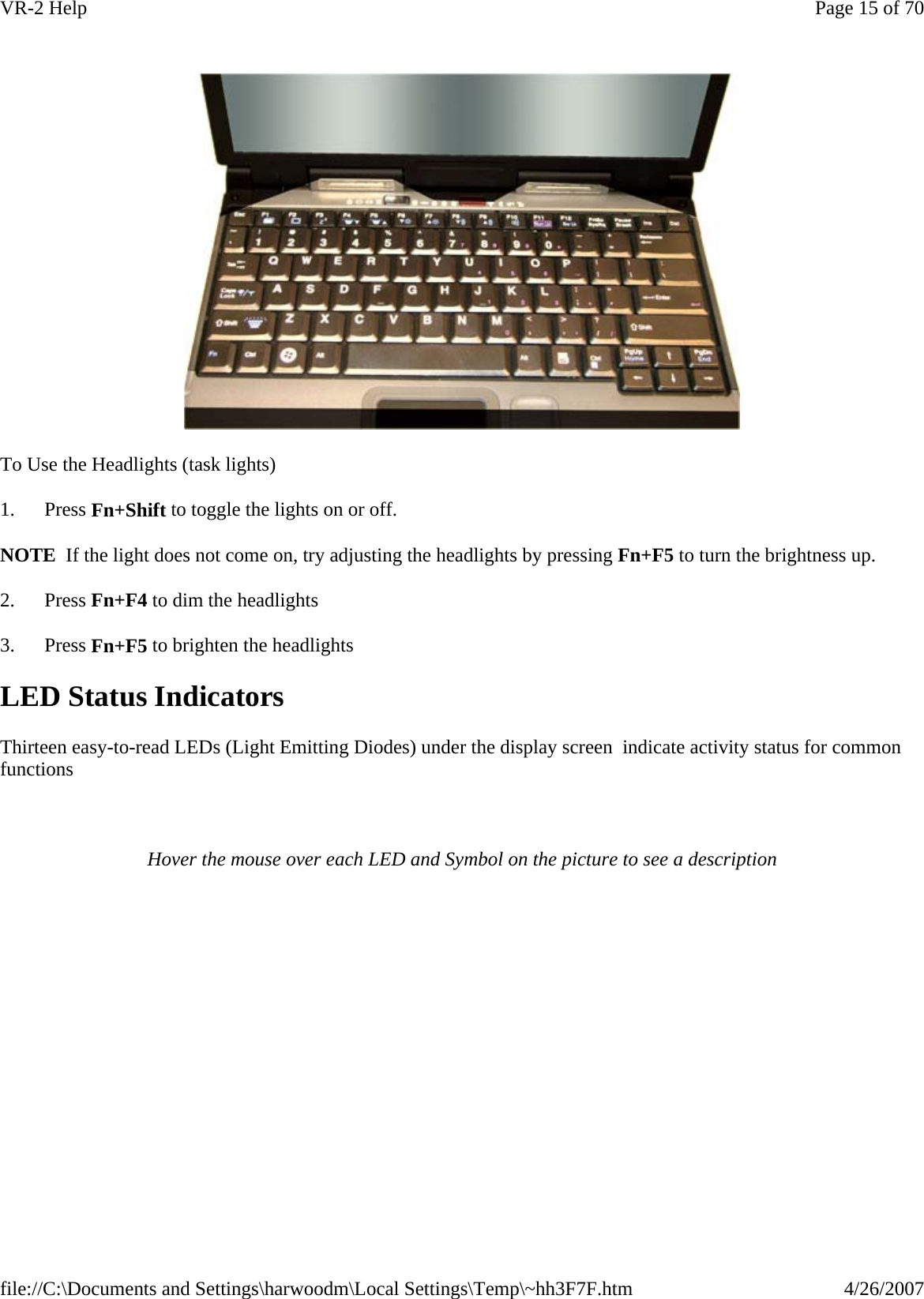   To Use the Headlights (task lights) 1.      Press Fn+Shift to toggle the lights on or off. NOTE  If the light does not come on, try adjusting the headlights by pressing Fn+F5 to turn the brightness up. 2.      Press Fn+F4 to dim the headlights 3.      Press Fn+F5 to brighten the headlights LED Status Indicators Thirteen easy-to-read LEDs (Light Emitting Diodes) under the display screen  indicate activity status for common functions   Hover the mouse over each LED and Symbol on the picture to see a descriptionPage 15 of 70VR-2 Help4/26/2007file://C:\Documents and Settings\harwoodm\Local Settings\Temp\~hh3F7F.htm