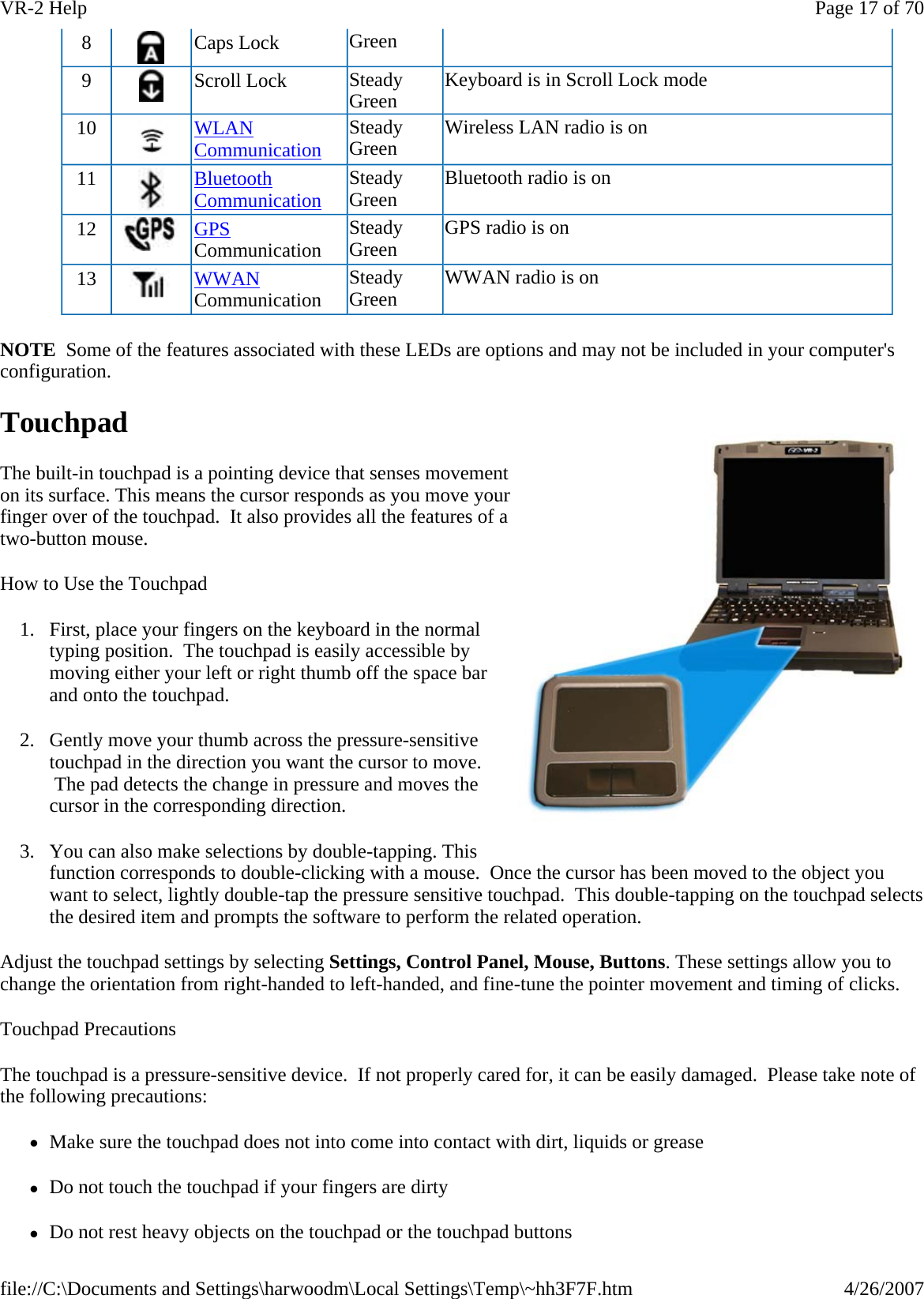 NOTE  Some of the features associated with these LEDs are options and may not be included in your computer&apos;s configuration. Touchpad The built-in touchpad is a pointing device that senses movement on its surface. This means the cursor responds as you move your finger over of the touchpad.  It also provides all the features of a two-button mouse. How to Use the Touchpad 1. First, place your fingers on the keyboard in the normal typing position.  The touchpad is easily accessible by moving either your left or right thumb off the space bar and onto the touchpad. 2. Gently move your thumb across the pressure-sensitive touchpad in the direction you want the cursor to move.  The pad detects the change in pressure and moves the cursor in the corresponding direction. 3. You can also make selections by double-tapping. This function corresponds to double-clicking with a mouse.  Once the cursor has been moved to the object you want to select, lightly double-tap the pressure sensitive touchpad.  This double-tapping on the touchpad selects the desired item and prompts the software to perform the related operation. Adjust the touchpad settings by selecting Settings, Control Panel, Mouse, Buttons. These settings allow you to change the orientation from right-handed to left-handed, and fine-tune the pointer movement and timing of clicks. Touchpad Precautions The touchpad is a pressure-sensitive device.  If not properly cared for, it can be easily damaged.  Please take note of the following precautions: zMake sure the touchpad does not into come into contact with dirt, liquids or grease zDo not touch the touchpad if your fingers are dirty zDo not rest heavy objects on the touchpad or the touchpad buttons8   Caps Lock  Green 9   Scroll Lock  Steady Green  Keyboard is in Scroll Lock mode 10  WLAN Communication Steady Green  Wireless LAN radio is on 11  Bluetooth Communication Steady Green  Bluetooth radio is on 12   GPS Communication  Steady Green  GPS radio is on 13   WWAN Communication  Steady Green  WWAN radio is on Page 17 of 70VR-2 Help4/26/2007file://C:\Documents and Settings\harwoodm\Local Settings\Temp\~hh3F7F.htm