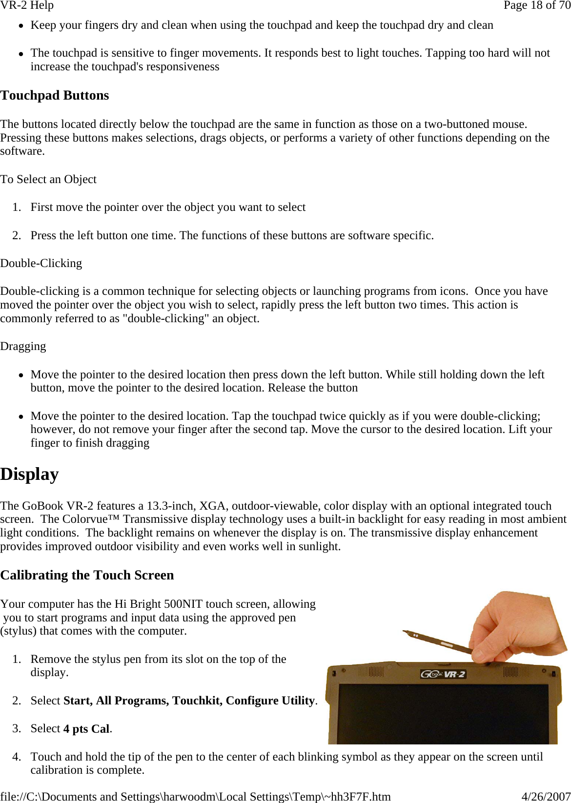 zKeep your fingers dry and clean when using the touchpad and keep the touchpad dry and clean zThe touchpad is sensitive to finger movements. It responds best to light touches. Tapping too hard will not increase the touchpad&apos;s responsiveness Touchpad Buttons The buttons located directly below the touchpad are the same in function as those on a two-buttoned mouse. Pressing these buttons makes selections, drags objects, or performs a variety of other functions depending on the software.   To Select an Object 1. First move the pointer over the object you want to select 2. Press the left button one time. The functions of these buttons are software specific. Double-Clicking Double-clicking is a common technique for selecting objects or launching programs from icons.  Once you have moved the pointer over the object you wish to select, rapidly press the left button two times. This action is commonly referred to as &quot;double-clicking&quot; an object. Dragging zMove the pointer to the desired location then press down the left button. While still holding down the left button, move the pointer to the desired location. Release the button zMove the pointer to the desired location. Tap the touchpad twice quickly as if you were double-clicking; however, do not remove your finger after the second tap. Move the cursor to the desired location. Lift your finger to finish dragging Display The GoBook VR-2 features a 13.3-inch, XGA, outdoor-viewable, color display with an optional integrated touch screen.  The Colorvue™ Transmissive display technology uses a built-in backlight for easy reading in most ambient light conditions.  The backlight remains on whenever the display is on. The transmissive display enhancement provides improved outdoor visibility and even works well in sunlight. Calibrating the Touch Screen Your computer has the Hi Bright 500NIT touch screen, allowing  you to start programs and input data using the approved pen (stylus) that comes with the computer. 1. Remove the stylus pen from its slot on the top of the display. 2. Select Start, All Programs, Touchkit, Configure Utility. 3. Select 4 pts Cal. 4. Touch and hold the tip of the pen to the center of each blinking symbol as they appear on the screen until calibration is complete. Page 18 of 70VR-2 Help4/26/2007file://C:\Documents and Settings\harwoodm\Local Settings\Temp\~hh3F7F.htm