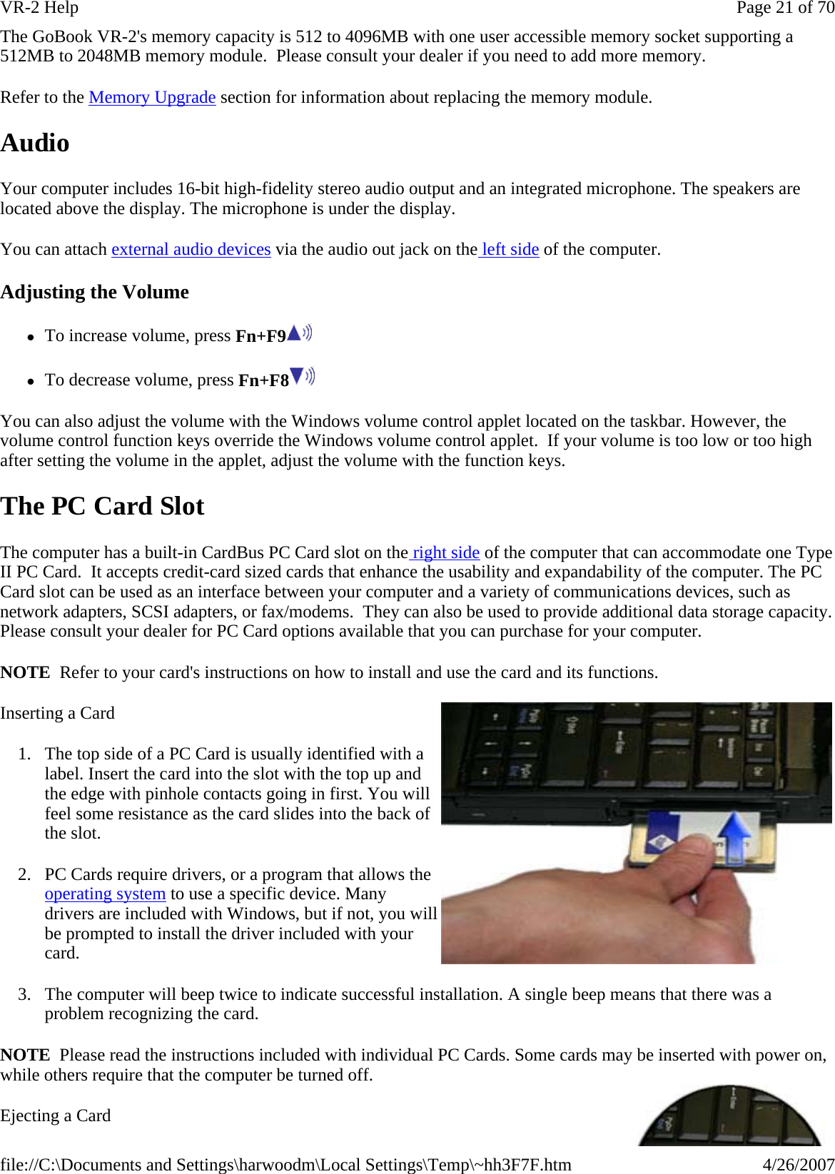 The GoBook VR-2&apos;s memory capacity is 512 to 4096MB with one user accessible memory socket supporting a 512MB to 2048MB memory module.  Please consult your dealer if you need to add more memory. Refer to the Memory Upgrade section for information about replacing the memory module.  Audio Your computer includes 16-bit high-fidelity stereo audio output and an integrated microphone. The speakers are located above the display. The microphone is under the display. You can attach external audio devices via the audio out jack on the left side of the computer. Adjusting the Volume zTo increase volume, press Fn+F9  zTo decrease volume, press Fn+F8  You can also adjust the volume with the Windows volume control applet located on the taskbar. However, the volume control function keys override the Windows volume control applet.  If your volume is too low or too high after setting the volume in the applet, adjust the volume with the function keys. The PC Card Slot The computer has a built-in CardBus PC Card slot on the right side of the computer that can accommodate one Type II PC Card.  It accepts credit-card sized cards that enhance the usability and expandability of the computer. The PC Card slot can be used as an interface between your computer and a variety of communications devices, such as network adapters, SCSI adapters, or fax/modems.  They can also be used to provide additional data storage capacity. Please consult your dealer for PC Card options available that you can purchase for your computer. NOTE  Refer to your card&apos;s instructions on how to install and use the card and its functions. Inserting a Card 1. The top side of a PC Card is usually identified with a label. Insert the card into the slot with the top up and the edge with pinhole contacts going in first. You will feel some resistance as the card slides into the back of the slot. 2. PC Cards require drivers, or a program that allows the operating system to use a specific device. Many drivers are included with Windows, but if not, you will be prompted to install the driver included with your card. 3. The computer will beep twice to indicate successful installation. A single beep means that there was a problem recognizing the card. NOTE  Please read the instructions included with individual PC Cards. Some cards may be inserted with power on, while others require that the computer be turned off.  Ejecting a Card Page 21 of 70VR-2 Help4/26/2007file://C:\Documents and Settings\harwoodm\Local Settings\Temp\~hh3F7F.htm