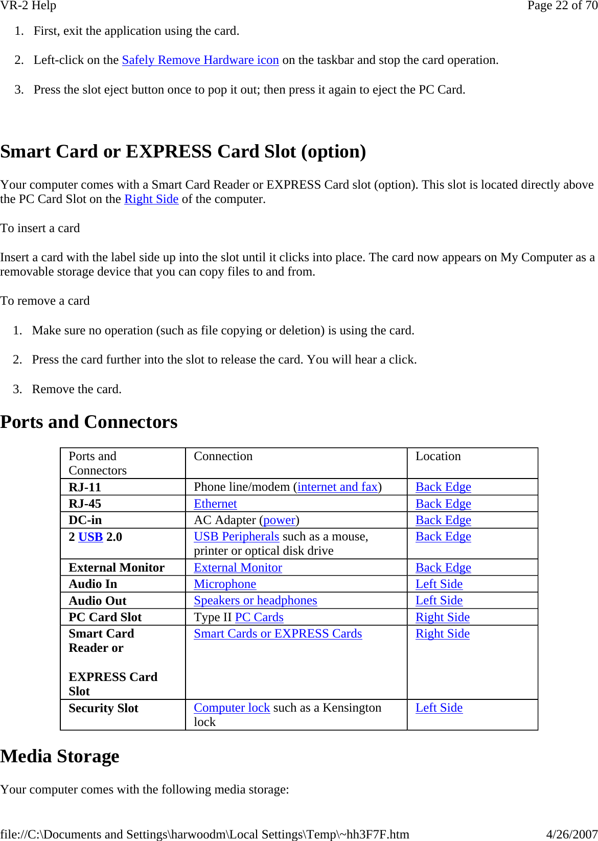 1. First, exit the application using the card. 2. Left-click on the Safely Remove Hardware icon on the taskbar and stop the card operation. 3. Press the slot eject button once to pop it out; then press it again to eject the PC Card.   Smart Card or EXPRESS Card Slot (option) Your computer comes with a Smart Card Reader or EXPRESS Card slot (option). This slot is located directly above the PC Card Slot on the Right Side of the computer. To insert a card Insert a card with the label side up into the slot until it clicks into place. The card now appears on My Computer as a removable storage device that you can copy files to and from. To remove a card 1. Make sure no operation (such as file copying or deletion) is using the card. 2. Press the card further into the slot to release the card. You will hear a click. 3. Remove the card. Ports and Connectors Media Storage Your computer comes with the following media storage: Ports and Connectors  Connection  Location RJ-11  Phone line/modem (internet and fax)  Back Edge RJ-45  Ethernet Back Edge DC-in  AC Adapter (power)  Back Edge 2 USB 2.0  USB Peripherals such as a mouse, printer or optical disk drive  Back Edge External Monitor  External Monitor Back Edge Audio In  Microphone Left Side Audio Out  Speakers or headphones Left Side PC Card Slot  Type II PC Cards Right Side Smart Card Reader or EXPRESS Card Slot Smart Cards or EXPRESS Cards Right Side Security Slot  Computer lock such as a Kensington lock  Left Side Page 22 of 70VR-2 Help4/26/2007file://C:\Documents and Settings\harwoodm\Local Settings\Temp\~hh3F7F.htm