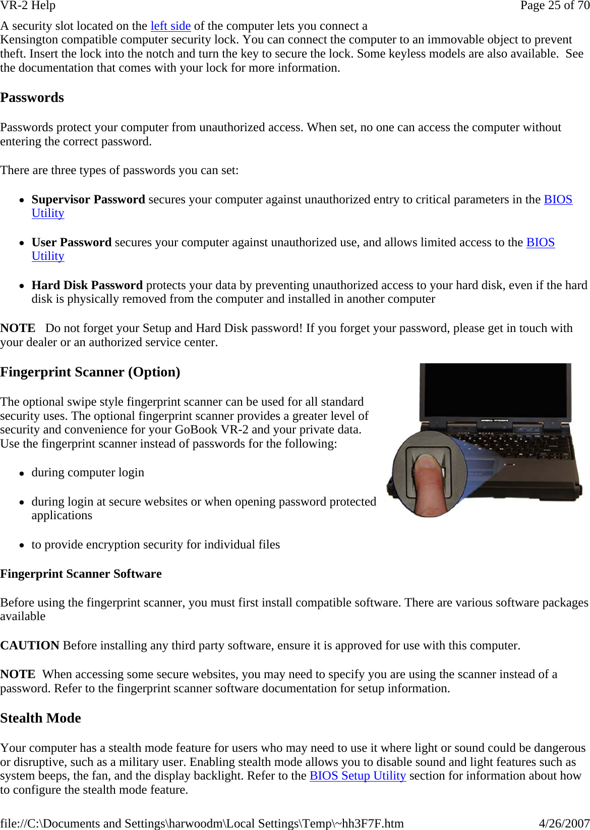 A security slot located on the left side of the computer lets you connect a Kensington compatible computer security lock. You can connect the computer to an immovable object to prevent theft. Insert the lock into the notch and turn the key to secure the lock. Some keyless models are also available.  See the documentation that comes with your lock for more information. Passwords Passwords protect your computer from unauthorized access. When set, no one can access the computer without entering the correct password.  There are three types of passwords you can set: zSupervisor Password secures your computer against unauthorized entry to critical parameters in the BIOS Utility zUser Password secures your computer against unauthorized use, and allows limited access to the BIOS Utility zHard Disk Password protects your data by preventing unauthorized access to your hard disk, even if the hard disk is physically removed from the computer and installed in another computer NOTE   Do not forget your Setup and Hard Disk password! If you forget your password, please get in touch with your dealer or an authorized service center. Fingerprint Scanner (Option) The optional swipe style fingerprint scanner can be used for all standard security uses. The optional fingerprint scanner provides a greater level of security and convenience for your GoBook VR-2 and your private data. Use the fingerprint scanner instead of passwords for the following:  zduring computer login zduring login at secure websites or when opening password protected applications zto provide encryption security for individual files Fingerprint Scanner Software Before using the fingerprint scanner, you must first install compatible software. There are various software packages available CAUTION Before installing any third party software, ensure it is approved for use with this computer. NOTE  When accessing some secure websites, you may need to specify you are using the scanner instead of a password. Refer to the fingerprint scanner software documentation for setup information. Stealth Mode Your computer has a stealth mode feature for users who may need to use it where light or sound could be dangerous or disruptive, such as a military user. Enabling stealth mode allows you to disable sound and light features such as system beeps, the fan, and the display backlight. Refer to the BIOS Setup Utility section for information about how to configure the stealth mode feature. Page 25 of 70VR-2 Help4/26/2007file://C:\Documents and Settings\harwoodm\Local Settings\Temp\~hh3F7F.htm