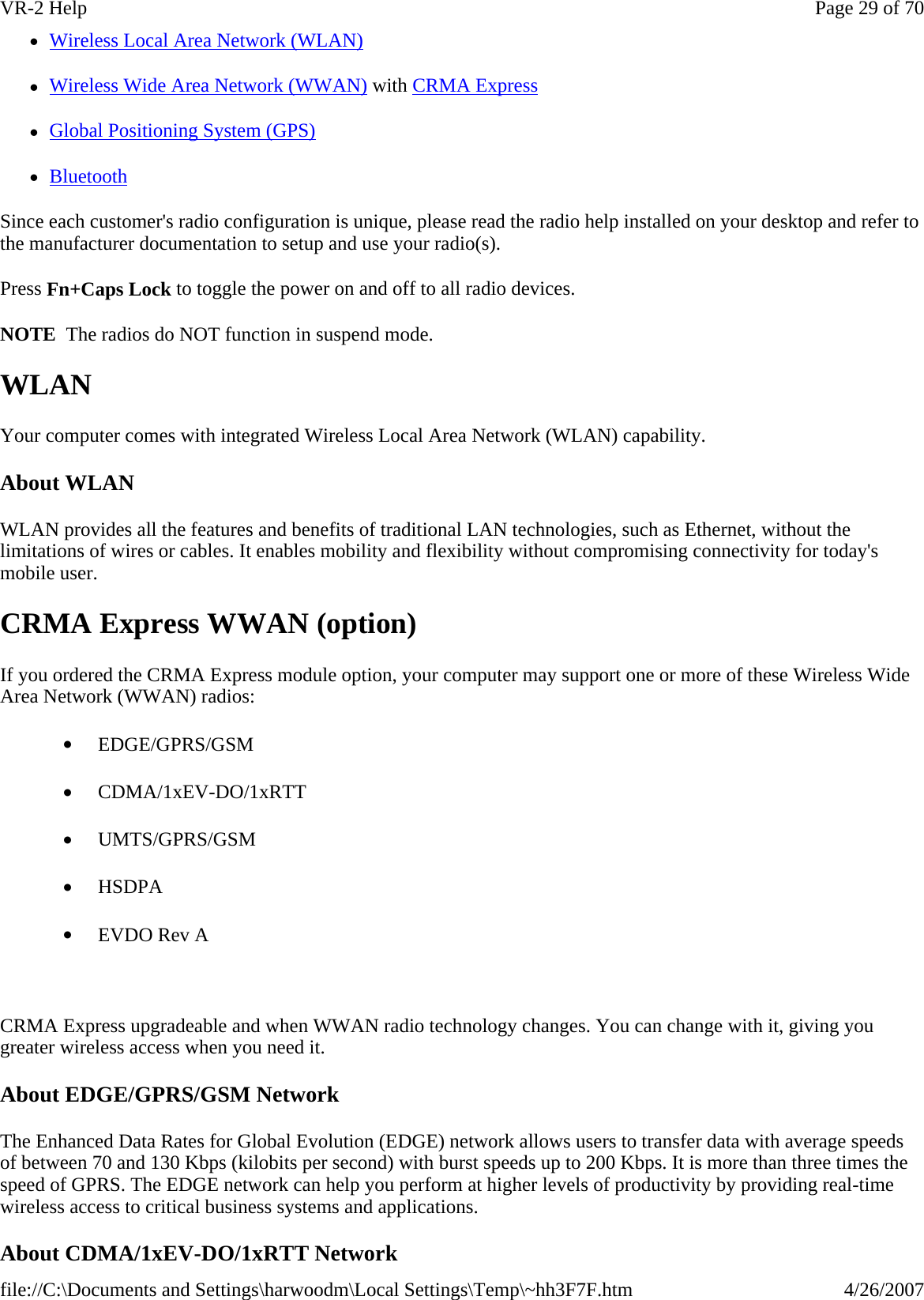 zWireless Local Area Network (WLAN) zWireless Wide Area Network (WWAN) with CRMA Express zGlobal Positioning System (GPS) zBluetooth Since each customer&apos;s radio configuration is unique, please read the radio help installed on your desktop and refer to the manufacturer documentation to setup and use your radio(s). Press Fn+Caps Lock to toggle the power on and off to all radio devices. NOTE  The radios do NOT function in suspend mode. WLAN Your computer comes with integrated Wireless Local Area Network (WLAN) capability. About WLAN WLAN provides all the features and benefits of traditional LAN technologies, such as Ethernet, without the limitations of wires or cables. It enables mobility and flexibility without compromising connectivity for today&apos;s mobile user. CRMA Express WWAN (option) If you ordered the CRMA Express module option, your computer may support one or more of these Wireless Wide Area Network (WWAN) radios: •         EDGE/GPRS/GSM •         CDMA/1xEV-DO/1xRTT •         UMTS/GPRS/GSM •         HSDPA •         EVDO Rev A   CRMA Express upgradeable and when WWAN radio technology changes. You can change with it, giving you greater wireless access when you need it.  About EDGE/GPRS/GSM Network The Enhanced Data Rates for Global Evolution (EDGE) network allows users to transfer data with average speeds of between 70 and 130 Kbps (kilobits per second) with burst speeds up to 200 Kbps. It is more than three times the speed of GPRS. The EDGE network can help you perform at higher levels of productivity by providing real-time wireless access to critical business systems and applications. About CDMA/1xEV-DO/1xRTT NetworkPage 29 of 70VR-2 Help4/26/2007file://C:\Documents and Settings\harwoodm\Local Settings\Temp\~hh3F7F.htm