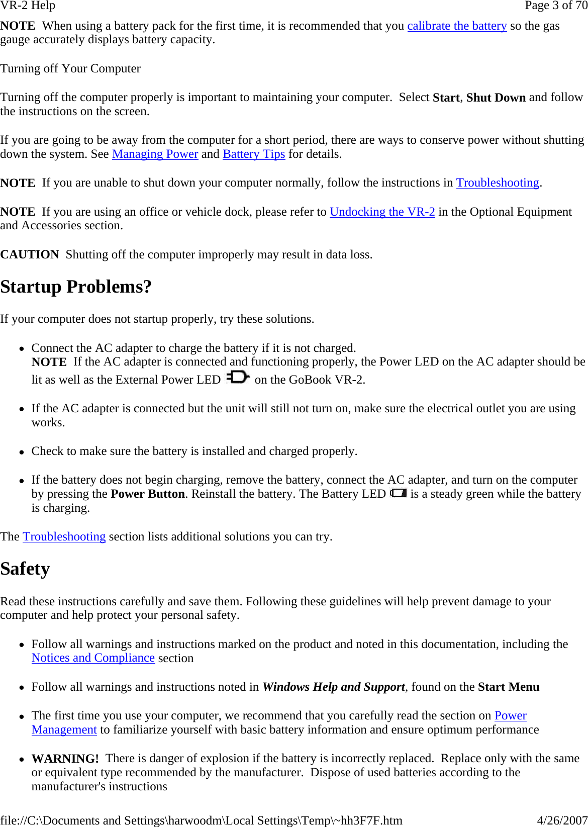 NOTE  When using a battery pack for the first time, it is recommended that you calibrate the battery so the gas gauge accurately displays battery capacity. Turning off Your Computer Turning off the computer properly is important to maintaining your computer.  Select Start, Shut Down and follow the instructions on the screen. If you are going to be away from the computer for a short period, there are ways to conserve power without shutting down the system. See Managing Power and Battery Tips for details.  NOTE  If you are unable to shut down your computer normally, follow the instructions in Troubleshooting. NOTE  If you are using an office or vehicle dock, please refer to Undocking the VR-2 in the Optional Equipment and Accessories section. CAUTION  Shutting off the computer improperly may result in data loss. Startup Problems? If your computer does not startup properly, try these solutions.  zConnect the AC adapter to charge the battery if it is not charged. NOTE  If the AC adapter is connected and functioning properly, the Power LED on the AC adapter should be lit as well as the External Power LED   on the GoBook VR-2. zIf the AC adapter is connected but the unit will still not turn on, make sure the electrical outlet you are using works. zCheck to make sure the battery is installed and charged properly.   zIf the battery does not begin charging, remove the battery, connect the AC adapter, and turn on the computer by pressing the Power Button. Reinstall the battery. The Battery LED   is a steady green while the battery is charging. The Troubleshooting section lists additional solutions you can try. Safety Read these instructions carefully and save them. Following these guidelines will help prevent damage to your computer and help protect your personal safety. zFollow all warnings and instructions marked on the product and noted in this documentation, including the Notices and Compliance section zFollow all warnings and instructions noted in Windows Help and Support, found on the Start Menu zThe first time you use your computer, we recommend that you carefully read the section on Power Management to familiarize yourself with basic battery information and ensure optimum performance zWARNING!  There is danger of explosion if the battery is incorrectly replaced.  Replace only with the same or equivalent type recommended by the manufacturer.  Dispose of used batteries according to the manufacturer&apos;s instructions Page 3 of 70VR-2 Help4/26/2007file://C:\Documents and Settings\harwoodm\Local Settings\Temp\~hh3F7F.htm