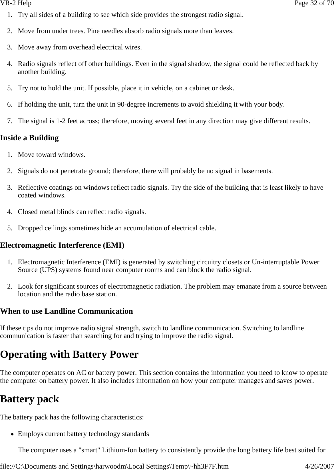 1. Try all sides of a building to see which side provides the strongest radio signal. 2. Move from under trees. Pine needles absorb radio signals more than leaves. 3. Move away from overhead electrical wires. 4. Radio signals reflect off other buildings. Even in the signal shadow, the signal could be reflected back by another building. 5. Try not to hold the unit. If possible, place it in vehicle, on a cabinet or desk. 6. If holding the unit, turn the unit in 90-degree increments to avoid shielding it with your body. 7. The signal is 1-2 feet across; therefore, moving several feet in any direction may give different results.  Inside a Building 1. Move toward windows. 2. Signals do not penetrate ground; therefore, there will probably be no signal in basements. 3. Reflective coatings on windows reflect radio signals. Try the side of the building that is least likely to have coated windows. 4. Closed metal blinds can reflect radio signals. 5. Dropped ceilings sometimes hide an accumulation of electrical cable. Electromagnetic Interference (EMI) 1. Electromagnetic Interference (EMI) is generated by switching circuitry closets or Un-interruptable Power Source (UPS) systems found near computer rooms and can block the radio signal. 2. Look for significant sources of electromagnetic radiation. The problem may emanate from a source between location and the radio base station. When to use Landline Communication If these tips do not improve radio signal strength, switch to landline communication. Switching to landline communication is faster than searching for and trying to improve the radio signal.  Operating with Battery Power The computer operates on AC or battery power. This section contains the information you need to know to operate the computer on battery power. It also includes information on how your computer manages and saves power. Battery pack The battery pack has the following characteristics:  zEmploys current battery technology standards The computer uses a &quot;smart&quot; Lithium-Ion battery to consistently provide the long battery life best suited for Page 32 of 70VR-2 Help4/26/2007file://C:\Documents and Settings\harwoodm\Local Settings\Temp\~hh3F7F.htm