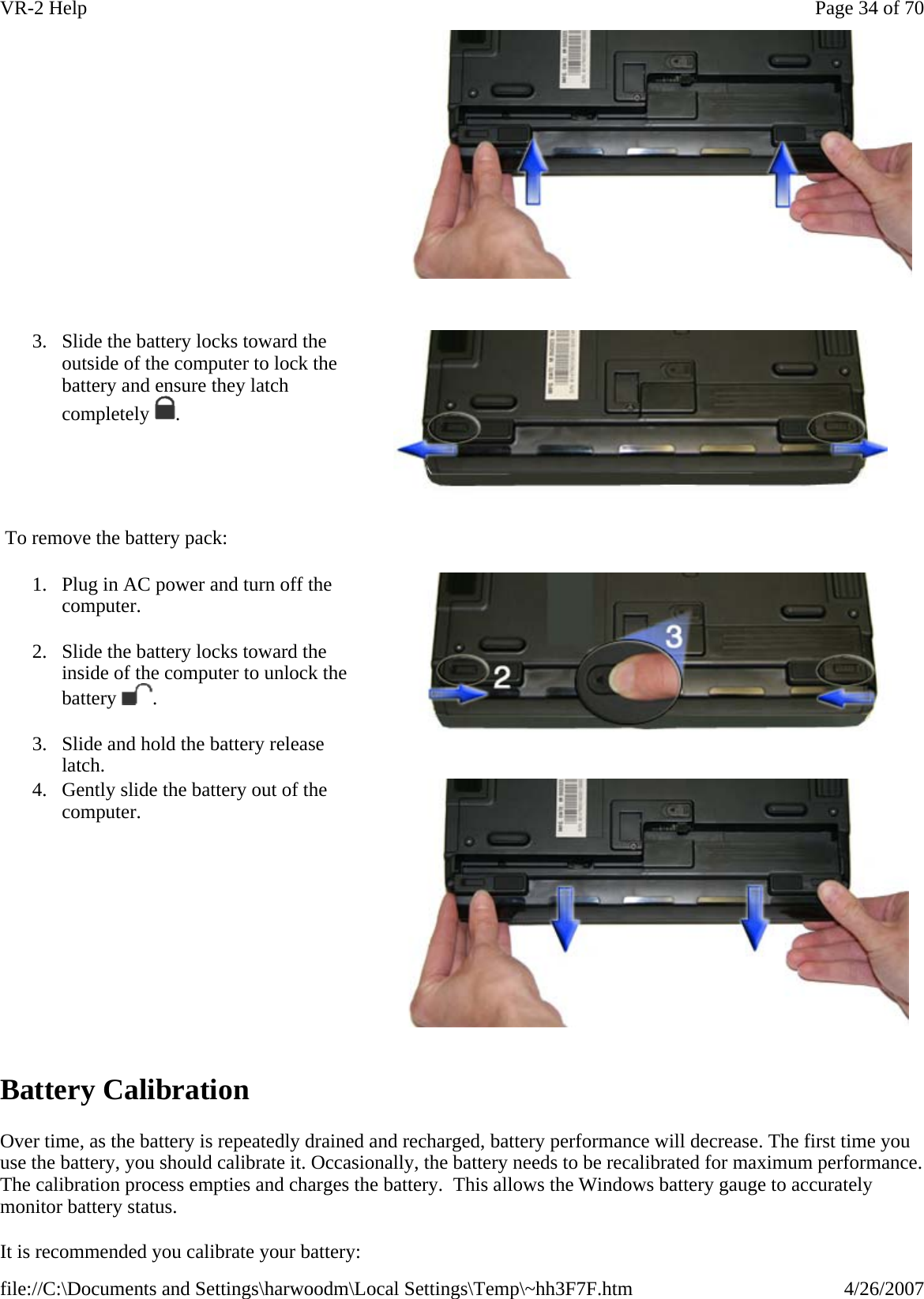  To remove the battery pack:   Battery Calibration Over time, as the battery is repeatedly drained and recharged, battery performance will decrease. The first time you use the battery, you should calibrate it. Occasionally, the battery needs to be recalibrated for maximum performance. The calibration process empties and charges the battery.  This allows the Windows battery gauge to accurately monitor battery status.  It is recommended you calibrate your battery:    3. Slide the battery locks toward the outside of the computer to lock the battery and ensure they latch completely . 1. Plug in AC power and turn off the computer. 2. Slide the battery locks toward the inside of the computer to unlock the battery . 3. Slide and hold the battery release latch.  4. Gently slide the battery out of the computer. Page 34 of 70VR-2 Help4/26/2007file://C:\Documents and Settings\harwoodm\Local Settings\Temp\~hh3F7F.htm