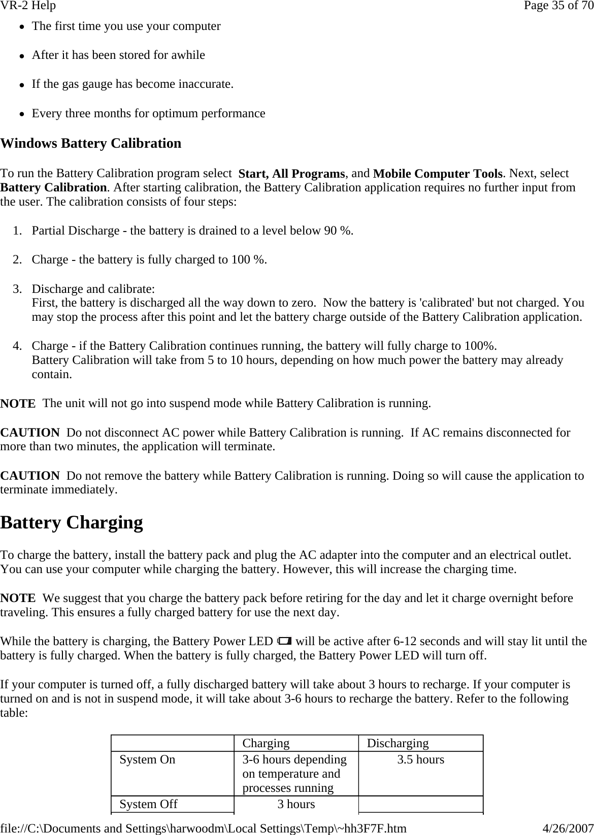 zThe first time you use your computer zAfter it has been stored for awhile zIf the gas gauge has become inaccurate. zEvery three months for optimum performance Windows Battery Calibration To run the Battery Calibration program select  Start, All Programs, and Mobile Computer Tools. Next, select Battery Calibration. After starting calibration, the Battery Calibration application requires no further input from the user. The calibration consists of four steps: 1. Partial Discharge - the battery is drained to a level below 90 %. 2. Charge - the battery is fully charged to 100 %. 3. Discharge and calibrate: First, the battery is discharged all the way down to zero.  Now the battery is &apos;calibrated&apos; but not charged. You may stop the process after this point and let the battery charge outside of the Battery Calibration application. 4. Charge - if the Battery Calibration continues running, the battery will fully charge to 100%.  Battery Calibration will take from 5 to 10 hours, depending on how much power the battery may already contain.  NOTE  The unit will not go into suspend mode while Battery Calibration is running. CAUTION  Do not disconnect AC power while Battery Calibration is running.  If AC remains disconnected for more than two minutes, the application will terminate.  CAUTION  Do not remove the battery while Battery Calibration is running. Doing so will cause the application to terminate immediately. Battery Charging To charge the battery, install the battery pack and plug the AC adapter into the computer and an electrical outlet. You can use your computer while charging the battery. However, this will increase the charging time. NOTE  We suggest that you charge the battery pack before retiring for the day and let it charge overnight before traveling. This ensures a fully charged battery for use the next day. While the battery is charging, the Battery Power LED   will be active after 6-12 seconds and will stay lit until the battery is fully charged. When the battery is fully charged, the Battery Power LED will turn off. If your computer is turned off, a fully discharged battery will take about 3 hours to recharge. If your computer is turned on and is not in suspend mode, it will take about 3-6 hours to recharge the battery. Refer to the following table:    Charging   Discharging System On  3-6 hours depending on temperature and processes running 3.5 hours System Off  3 hours    Page 35 of 70VR-2 Help4/26/2007file://C:\Documents and Settings\harwoodm\Local Settings\Temp\~hh3F7F.htm