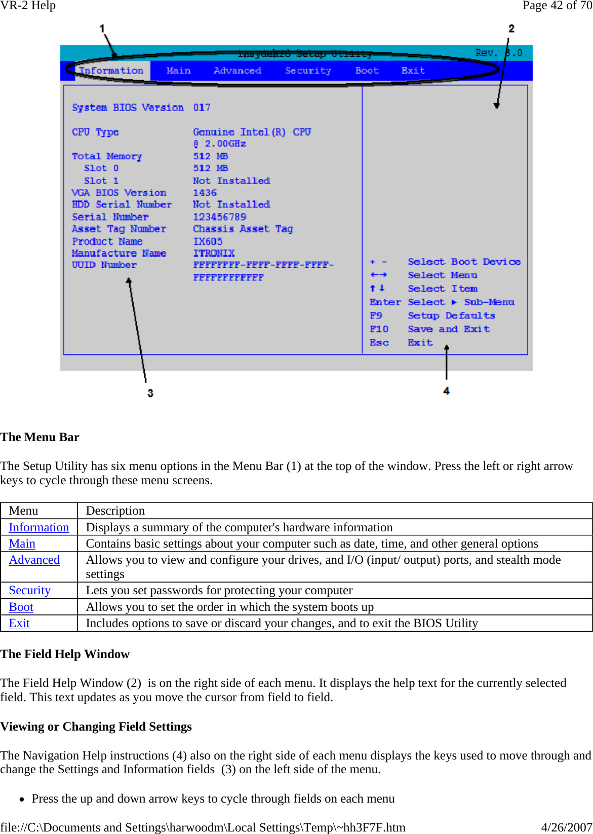  The Menu Bar   The Setup Utility has six menu options in the Menu Bar (1) at the top of the window. Press the left or right arrow keys to cycle through these menu screens.  The Field Help Window The Field Help Window (2)  is on the right side of each menu. It displays the help text for the currently selected field. This text updates as you move the cursor from field to field.    Viewing or Changing Field Settings The Navigation Help instructions (4) also on the right side of each menu displays the keys used to move through and change the Settings and Information fields  (3) on the left side of the menu. zPress the up and down arrow keys to cycle through fields on each menuMenu  Description Information Displays a summary of the computer&apos;s hardware information Main Contains basic settings about your computer such as date, time, and other general options Advanced  Allows you to view and configure your drives, and I/O (input/ output) ports, and stealth mode settings Security  Lets you set passwords for protecting your computer Boot Allows you to set the order in which the system boots up Exit Includes options to save or discard your changes, and to exit the BIOS Utility Page 42 of 70VR-2 Help4/26/2007file://C:\Documents and Settings\harwoodm\Local Settings\Temp\~hh3F7F.htm