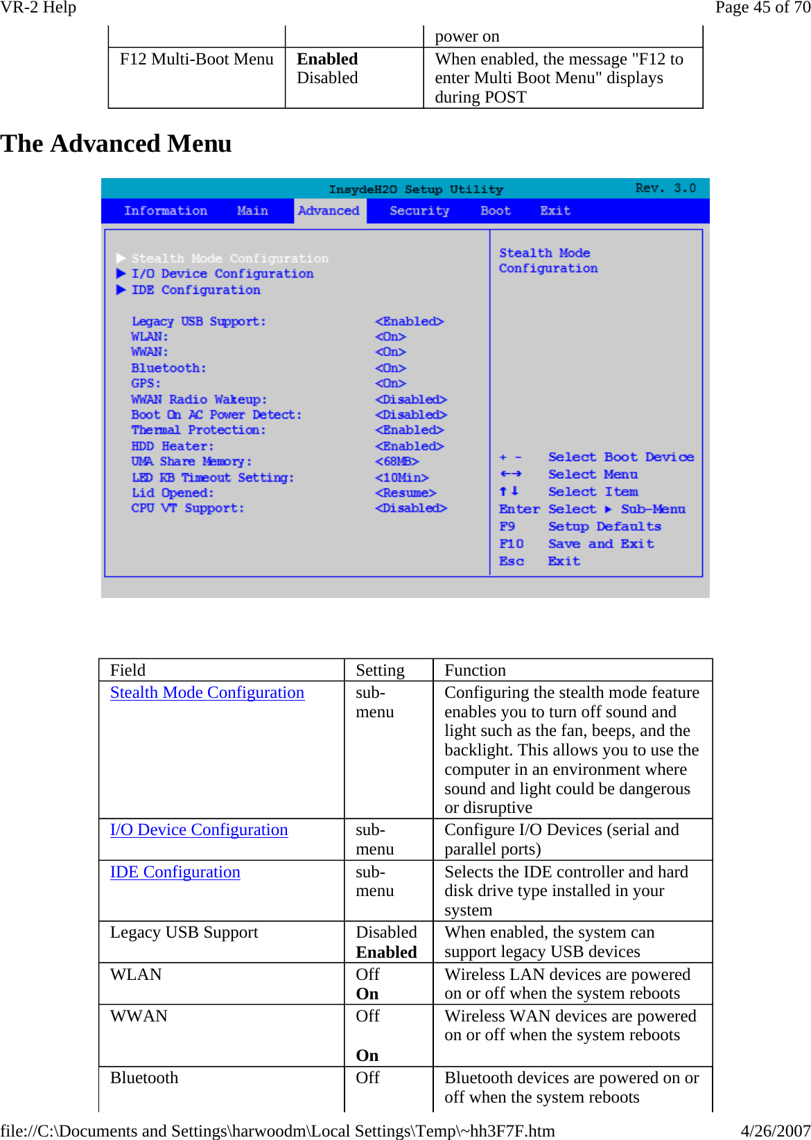 The Advanced Menu    power on F12 Multi-Boot Menu  Enabled Disabled  When enabled, the message &quot;F12 to enter Multi Boot Menu&quot; displays during POST Field  Setting  Function Stealth Mode Configuration sub-menu  Configuring the stealth mode feature enables you to turn off sound and light such as the fan, beeps, and the backlight. This allows you to use the computer in an environment where sound and light could be dangerous or disruptive I/O Device Configuration sub-menu  Configure I/O Devices (serial and parallel ports) IDE Configuration sub-menu  Selects the IDE controller and hard disk drive type installed in your system Legacy USB Support  Disabled Enabled When enabled, the system can support legacy USB devices WLAN  Off On Wireless LAN devices are powered on or off when the system reboots WWAN  Off On Wireless WAN devices are powered on or off when the system reboots Bluetooth  Off  Bluetooth devices are powered on or off when the system reboots Page 45 of 70VR-2 Help4/26/2007file://C:\Documents and Settings\harwoodm\Local Settings\Temp\~hh3F7F.htm