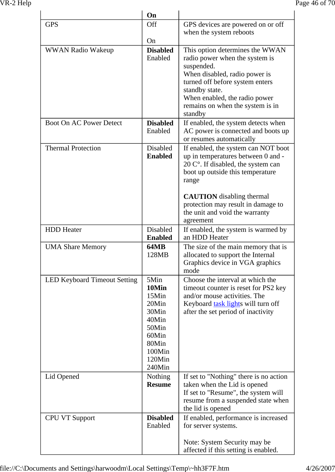 On GPS  Off On GPS devices are powered on or off when the system reboots WWAN Radio Wakeup  DisabledEnabled  This option determines the WWAN radio power when the system is suspended. When disabled, radio power is turned off before system enters standby state. When enabled, the radio power remains on when the system is in standby Boot On AC Power Detect  DisabledEnabled  If enabled, the system detects when AC power is connected and boots up or resumes automatically Thermal Protection  Disabled Enabled If enabled, the system can NOT boot up in temperatures between 0 and -20 C°. If disabled, the system can boot up outside this temperature range CAUTION disabling thermal protection may result in damage to the unit and void the warranty agreement HDD Heater  Disabled Enabled If enabled, the system is warmed by an HDD Heater UMA Share Memory  64MB 128MB The size of the main memory that is allocated to support the Internal Graphics device in VGA graphics mode LED Keyboard Timeout Setting  5Min 10Min 15Min 20Min 30Min 40Min 50Min 60Min 80Min 100Min 120Min 240Min Choose the interval at which the timeout counter is reset for PS2 key and/or mouse activities. The Keyboard task lights will turn off after the set period of inactivity Lid Opened  Nothing Resume If set to &quot;Nothing&quot; there is no action taken when the Lid is opened If set to &quot;Resume&quot;, the system will resume from a suspended state when the lid is opened CPU VT Support  DisabledEnabled  If enabled, performance is increased for server systems.   Note: System Security may be affected if this setting is enabled. Page 46 of 70VR-2 Help4/26/2007file://C:\Documents and Settings\harwoodm\Local Settings\Temp\~hh3F7F.htm