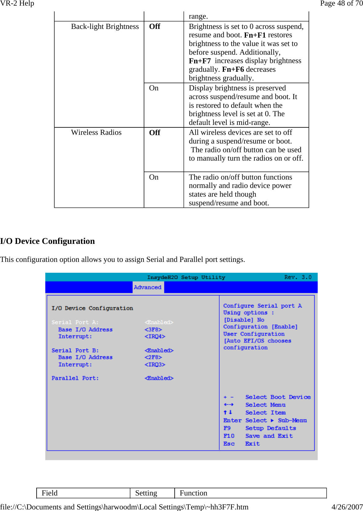   I/O Device Configuration This configuration option allows you to assign Serial and Parallel port settings.    range.  Back-light Brightness  Off  Brightness is set to 0 across suspend, resume and boot. Fn+F1 restores brightness to the value it was set to before suspend. Additionally, Fn+F7  increases display brightness gradually. Fn+F6 decreases brightness gradually. On  Display brightness is preserved across suspend/resume and boot. It is restored to default when the brightness level is set at 0. The default level is mid-range. Wireless Radios  Off  All wireless devices are set to off during a suspend/resume or boot.  The radio on/off button can be used to manually turn the radios on or off.   On  The radio on/off button functions normally and radio device power states are held though suspend/resume and boot.  Field  Setting  Function Page 48 of 70VR-2 Help4/26/2007file://C:\Documents and Settings\harwoodm\Local Settings\Temp\~hh3F7F.htm