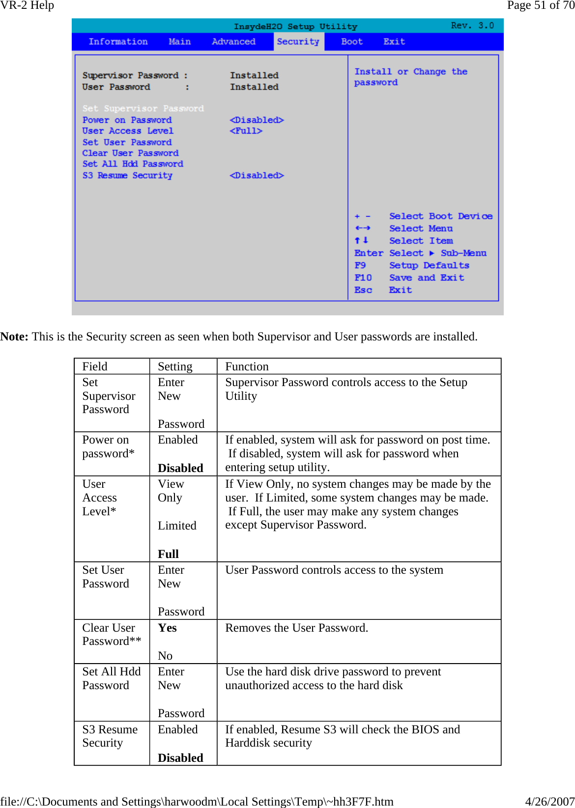  Note: This is the Security screen as seen when both Supervisor and User passwords are installed. Field  Setting  Function Set Supervisor Password Enter New Password Supervisor Password controls access to the Setup Utility Power on password*  Enabled Disabled If enabled, system will ask for password on post time.  If disabled, system will ask for password when entering setup utility. User Access Level* View Only Limited Full If View Only, no system changes may be made by the user.  If Limited, some system changes may be made.  If Full, the user may make any system changes except Supervisor Password. Set User Password  Enter New Password User Password controls access to the system Clear User Password**  Yes No Removes the User Password. Set All Hdd Password  Enter New Password Use the hard disk drive password to prevent unauthorized access to the hard disk S3 Resume Security  Enabled Disabled If enabled, Resume S3 will check the BIOS and Harddisk security Page 51 of 70VR-2 Help4/26/2007file://C:\Documents and Settings\harwoodm\Local Settings\Temp\~hh3F7F.htm