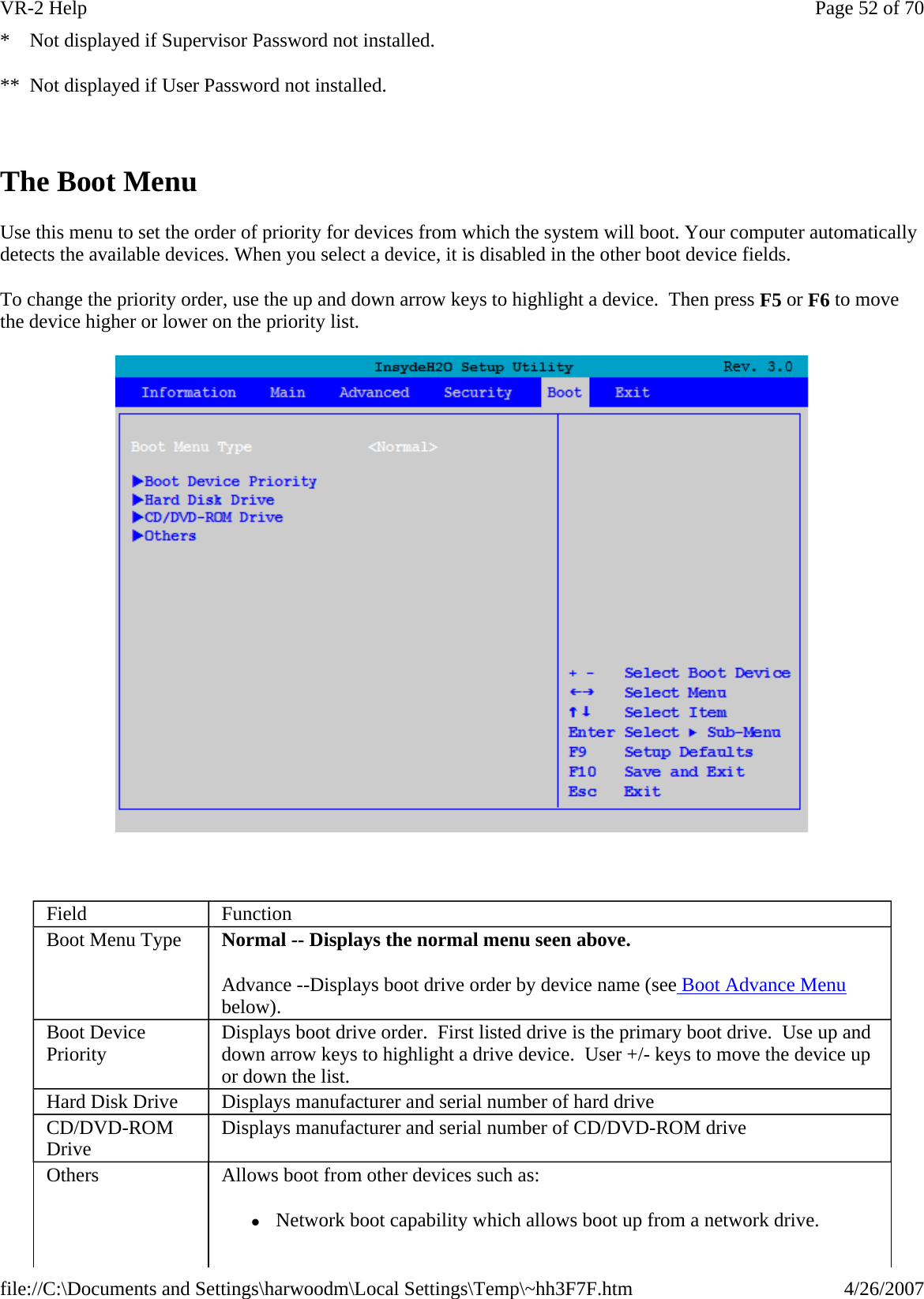 *    Not displayed if Supervisor Password not installed. **  Not displayed if User Password not installed.   The Boot Menu Use this menu to set the order of priority for devices from which the system will boot. Your computer automatically detects the available devices. When you select a device, it is disabled in the other boot device fields. To change the priority order, use the up and down arrow keys to highlight a device.  Then press F5 or F6 to move the device higher or lower on the priority list.    Field  Function Boot Menu Type  Normal -- Displays the normal menu seen above. Advance --Displays boot drive order by device name (see Boot Advance Menu below). Boot Device Priority  Displays boot drive order.  First listed drive is the primary boot drive.  Use up and down arrow keys to highlight a drive device.  User +/- keys to move the device up or down the list. Hard Disk Drive  Displays manufacturer and serial number of hard drive CD/DVD-ROM Drive  Displays manufacturer and serial number of CD/DVD-ROM drive Others  Allows boot from other devices such as:  z Network boot capability which allows boot up from a network drive.  Page 52 of 70VR-2 Help4/26/2007file://C:\Documents and Settings\harwoodm\Local Settings\Temp\~hh3F7F.htm