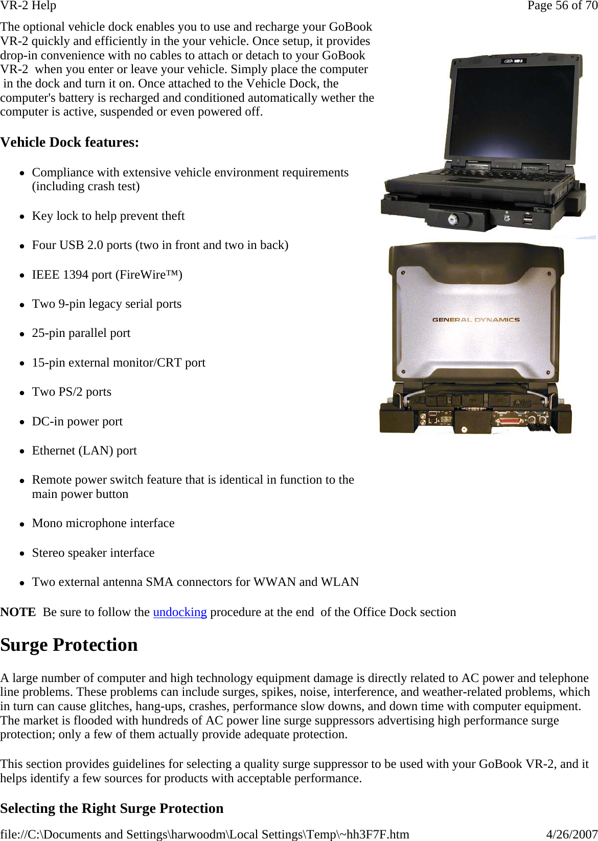 NOTE  Be sure to follow the undocking procedure at the end  of the Office Dock section Surge Protection A large number of computer and high technology equipment damage is directly related to AC power and telephone line problems. These problems can include surges, spikes, noise, interference, and weather-related problems, which in turn can cause glitches, hang-ups, crashes, performance slow downs, and down time with computer equipment. The market is flooded with hundreds of AC power line surge suppressors advertising high performance surge protection; only a few of them actually provide adequate protection.  This section provides guidelines for selecting a quality surge suppressor to be used with your GoBook VR-2, and it helps identify a few sources for products with acceptable performance. Selecting the Right Surge Protection The optional vehicle dock enables you to use and recharge your GoBook VR-2 quickly and efficiently in the your vehicle. Once setup, it provides drop-in convenience with no cables to attach or detach to your GoBook VR-2  when you enter or leave your vehicle. Simply place the computer  in the dock and turn it on. Once attached to the Vehicle Dock, the computer&apos;s battery is recharged and conditioned automatically wether the computer is active, suspended or even powered off. Vehicle Dock features: zCompliance with extensive vehicle environment requirements (including crash test) zKey lock to help prevent theft zFour USB 2.0 ports (two in front and two in back) zIEEE 1394 port (FireWire™) zTwo 9-pin legacy serial ports z25-pin parallel port z15-pin external monitor/CRT port zTwo PS/2 ports zDC-in power port zEthernet (LAN) port zRemote power switch feature that is identical in function to the main power button zMono microphone interface zStereo speaker interface zTwo external antenna SMA connectors for WWAN and WLAN    Page 56 of 70VR-2 Help4/26/2007file://C:\Documents and Settings\harwoodm\Local Settings\Temp\~hh3F7F.htm