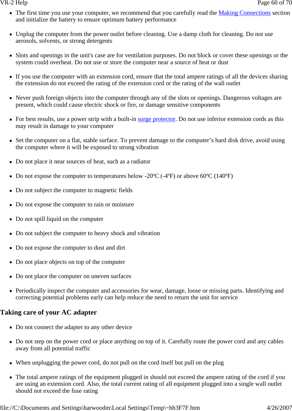 zThe first time you use your computer, we recommend that you carefully read the Making Connections section and initialize the battery to ensure optimum battery performance zUnplug the computer from the power outlet before cleaning. Use a damp cloth for cleaning. Do not use aerosols, solvents, or strong detergents zSlots and openings in the unit&apos;s case are for ventilation purposes. Do not block or cover these openings or the system could overheat. Do not use or store the computer near a source of heat or dust zIf you use the computer with an extension cord, ensure that the total ampere ratings of all the devices sharing the extension do not exceed the rating of the extension cord or the rating of the wall outlet zNever push foreign objects into the computer through any of the slots or openings. Dangerous voltages are present, which could cause electric shock or fire, or damage sensitive components zFor best results, use a power strip with a built-in surge protector. Do not use inferior extension cords as this may result in damage to your computer zSet the computer on a flat, stable surface. To prevent damage to the computer’s hard disk drive, avoid using the computer where it will be exposed to strong vibration zDo not place it near sources of heat, such as a radiator zDo not expose the computer to temperatures below -20ºC (-4ºF) or above 60ºC (140ºF) zDo not subject the computer to magnetic fields zDo not expose the computer to rain or moisture zDo not spill liquid on the computer zDo not subject the computer to heavy shock and vibration zDo not expose the computer to dust and dirt zDo not place objects on top of the computer zDo not place the computer on uneven surfaces zPeriodically inspect the computer and accessories for wear, damage, loose or missing parts. Identifying and correcting potential problems early can help reduce the need to return the unit for service Taking care of your AC adapter zDo not connect the adapter to any other device zDo not step on the power cord or place anything on top of it. Carefully route the power cord and any cables away from all potential traffic zWhen unplugging the power cord, do not pull on the cord itself but pull on the plug zThe total ampere ratings of the equipment plugged in should not exceed the ampere rating of the cord if you are using an extension cord. Also, the total current rating of all equipment plugged into a single wall outlet should not exceed the fuse rating Page 60 of 70VR-2 Help4/26/2007file://C:\Documents and Settings\harwoodm\Local Settings\Temp\~hh3F7F.htm