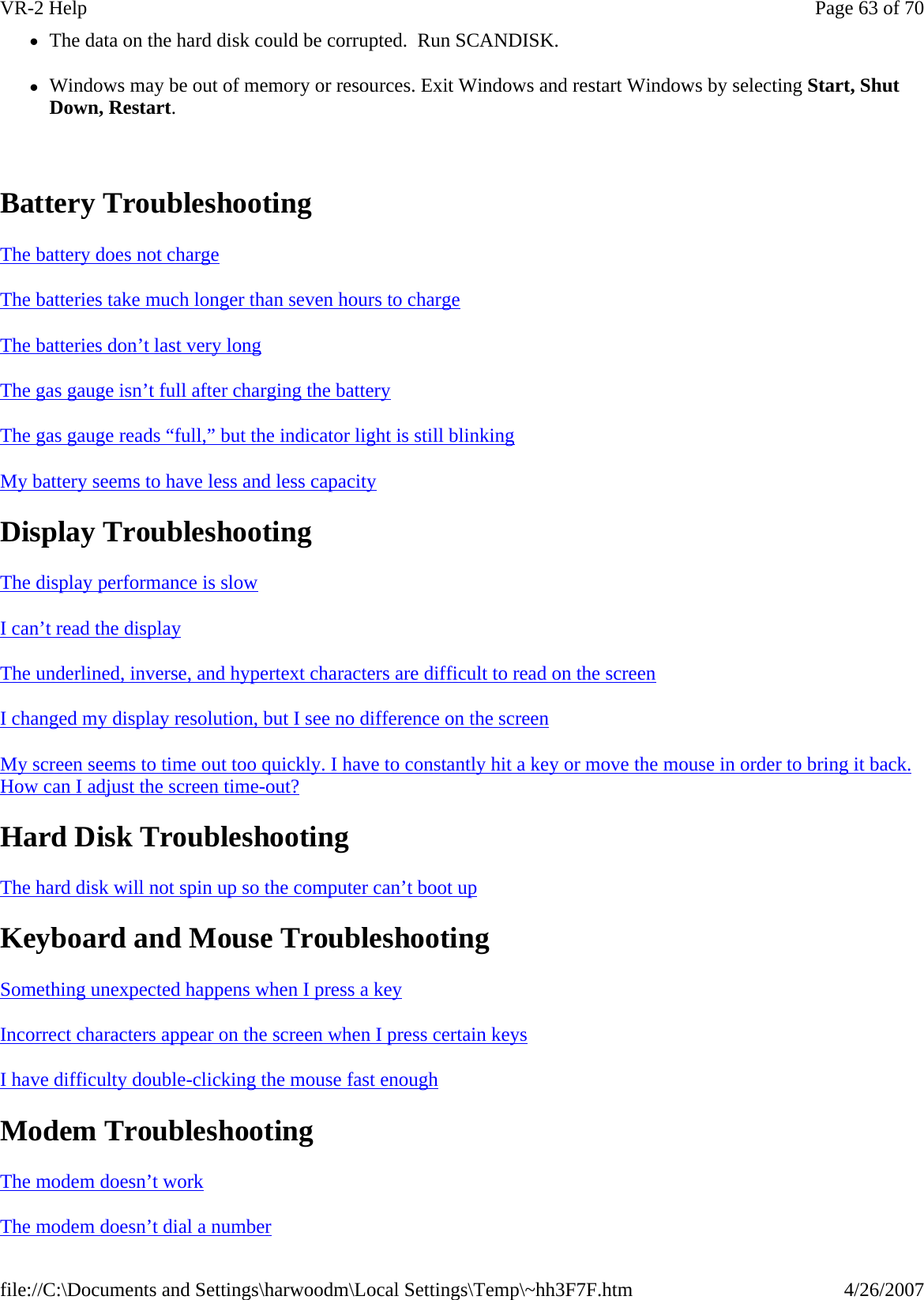 zThe data on the hard disk could be corrupted.  Run SCANDISK. zWindows may be out of memory or resources. Exit Windows and restart Windows by selecting Start, Shut Down, Restart.   Battery Troubleshooting   The battery does not charge  The batteries take much longer than seven hours to charge  The batteries don’t last very long  The gas gauge isn’t full after charging the battery  The gas gauge reads “full,” but the indicator light is still blinking  My battery seems to have less and less capacity  Display Troubleshooting The display performance is slow  I can’t read the display  The underlined, inverse, and hypertext characters are difficult to read on the screen  I changed my display resolution, but I see no difference on the screen  My screen seems to time out too quickly. I have to constantly hit a key or move the mouse in order to bring it back. How can I adjust the screen time-out?  Hard Disk Troubleshooting The hard disk will not spin up so the computer can’t boot up  Keyboard and Mouse Troubleshooting Something unexpected happens when I press a key  Incorrect characters appear on the screen when I press certain keys  I have difficulty double-clicking the mouse fast enough  Modem Troubleshooting The modem doesn’t work  The modem doesn’t dial a number  Page 63 of 70VR-2 Help4/26/2007file://C:\Documents and Settings\harwoodm\Local Settings\Temp\~hh3F7F.htm